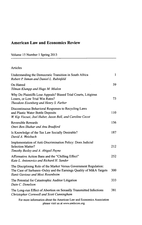 handle is hein.journals/aler15 and id is 1 raw text is: ï»¿American Law and Economics Review

Volume 15 Number 1 Spring 2013
Articles
Understanding the Democratic Transition in South Africa           1
Robert P Inman and Daniel L. Rubinfeld
On Hatred                                                        39
Tilman Klumpp and Hugo M. Mialon
Why Do Plaintiffs Lose Appeals? Biased Trial Courts, Litigious
Losers, or Low Trial Win Rates?                                  73
Theodore Eisenberg and Henry S. Farber
Discontinuous Behavioral Responses to Recycling Laws
and Plastic Water Bottle Deposits                               110
W Kip Viscusi, Joel Huber Jason Bell, and Caroline Cecot
Reversible Rewards                                              156
Omri Ben-Shahar and Anu Bradford
Is Knowledge of the Tax Law Socially Desirable?                 187
David A. Weisbach
Implementation of Anti-Discrimination Policy: Does Judicial
Selection Matter?                                              212
Timothy Besley and A. Abigail Payne
Affirmative Action Bans and the Chilling Effect              252
Kate L. Antonovics and Richard H. Sander
The Disciplining Role of the Market Versus Government Regulation:
The Case of Sarbanes-Oxley and the Earnings Quality of M&A Targets  300
Ilanit Gavious and Mosi Rosenboim
The Potential for Catastrophic Auditor Litigation              333
Dain C. Donelson
The Long-run Effect of Abortion on Sexually Transmitted Infections  381
Christopher Cornwell and Scott Cunningham
For more information about the American Law and Economics Association
please visit us at www.amlecon.org


