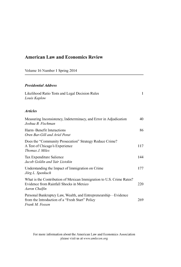 handle is hein.journals/aler16 and id is 1 raw text is: American Law and Economics Review

Volume 16 Number 1 Spring 2014
Presidential Address
Likelihood Ratio Tests and Legal Decision Rules                   1
Louis Kaplow
Articles
Measuring Inconsistency, Indeterminacy, and Error in Adjudication  40
Joshua B. Fischman
Harm Benefit Interactions                                        86
Oren Bar-Gill and Ariel Porat
Does the Community Prosecution Strategy Reduce Crime?
A Test of Chicago's Experience                                  117
Thomas J Miles
Tax Expenditure Salience                                        144
Jacob Goldin and Yair Listokin
Understanding the Impact of Immigration on Crime                177
Jorg L. Spenkuch
What is the Contribution of Mexican Immigration to U.S. Crime Rates?
Evidence from Rainfall Shocks in Mexico                         220
Aaron Chalfin
Personal Bankruptcy Law, Wealth, and Entrepreneurship-Evidence
from the Introduction of a Fresh Start Policy                 269
Frank M. Fossen

For more information about the American Law and Economics Association
please visit us at www.amlecon.org


