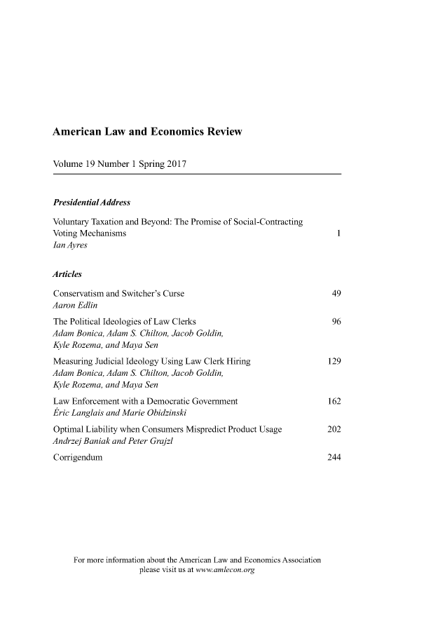 handle is hein.journals/aler19 and id is 1 raw text is: 












American Law and Economics Review


Volume  19 Number  1 Spring 2017



PresidentialAddress

Voluntary Taxation and Beyond: The Promise of Social-Contracting
Voting Mechanisms                                                  I
Ian Ayres


Articles

Conservatism and Switcher's Curse                                 49
Aaron Edlin
The Political Ideologies of Law Clerks                            96
Adam  Bonica, Adam S Chilton, Jacob Goldin,
Kyle Rozema, and Maya Sen
Measuring Judicial Ideology Using Law Clerk Hiring               129
Adam  Bonica, Adam S Chilton, Jacob Goldin,
Kyle Rozema, and Maya Sen

Law  Enforcement with a Democratic Government                    162
Eric Langlais and Marie Obidzinski

Optimal Liability when Consumers Mispredict Product Usage        202
Andrzej Baniak and Peter Grajzl
Corrigendum                                                      244


For more information about the American Law and Economics Association
               please visit us at www.amlecon.org



