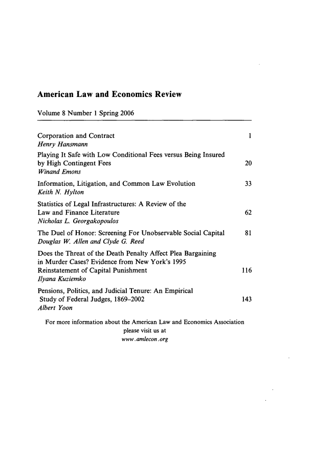 handle is hein.journals/aler8 and id is 1 raw text is: American Law and Economics Review

Volume 8 Number 1 Spring 2006
Corporation and Contract                                       1
Henry Hansmann
Playing It Safe with Low Conditional Fees versus Being Insured
by High Contingent Fees                                       20
Winand Emons
Information, Litigation, and Common Law Evolution             33
Keith N. Hylton
Statistics of Legal Infrastructures: A Review of the
Law and Finance Literature                                    62
Nicholas L. Georgakopoulos
The Duel of Honor: Screening For Unobservable Social Capital  81
Douglas W. Allen and Clyde G. Reed
Does the Threat of the Death Penalty Affect Plea Bargaining
in Murder Cases? Evidence from New York's 1995
Reinstatement of Capital Punishment                          116
Ilyana Kuziemko
Pensions, Politics, and Judicial Tenure: An Empirical
Study of Federal Judges, 1869-2002                          143
Albert Yoon
For more information about the American Law and Economics Association
please visit us at
www.amlecon.org


