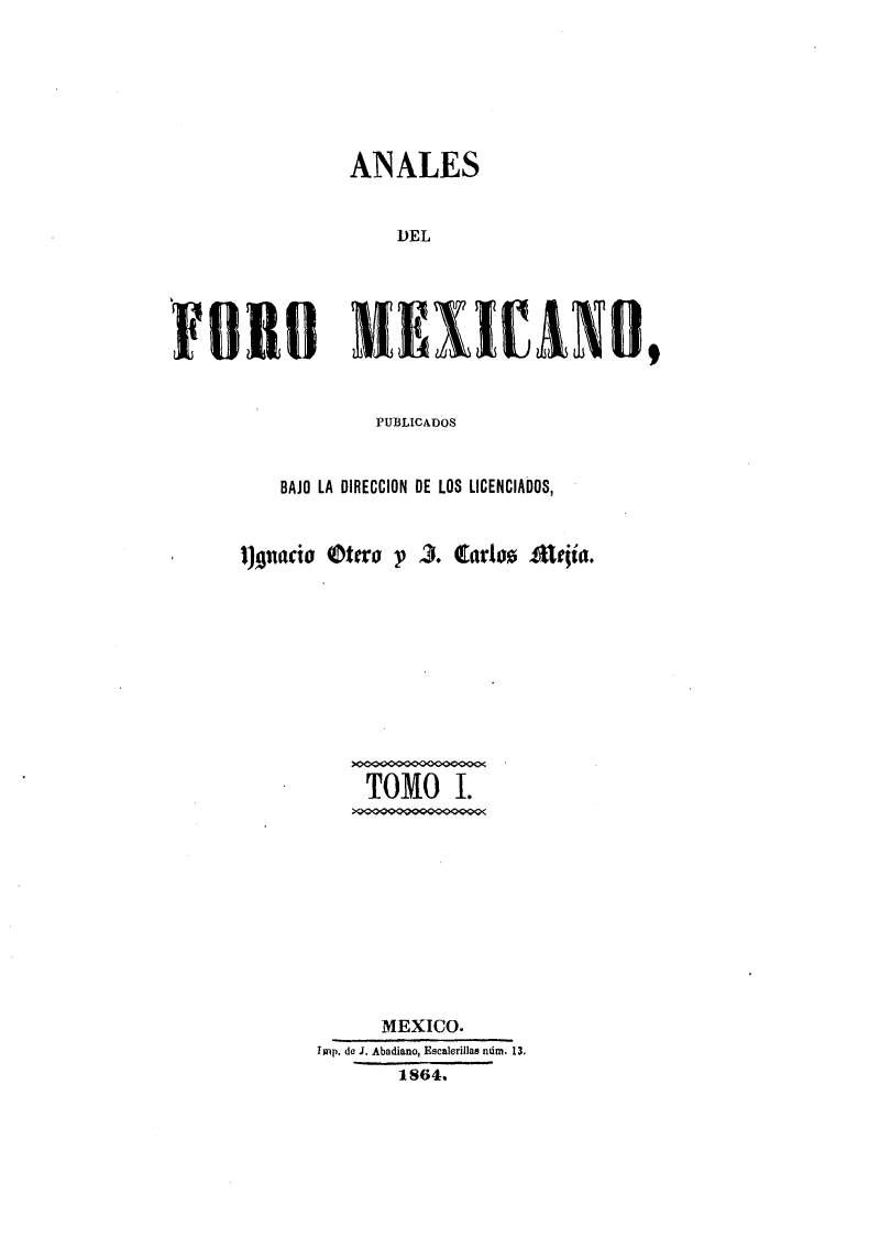 handle is hein.journals/alfmex1 and id is 1 raw text is: ANALES
DEL
£010 KEI IrANO,

PUBLICADOS
BAJO LA DIRECCION DE LOS LICENCIADOS,

I)nacio tero -p

3. Earlos Aritia.

TOMO I.
MEXICO.
Imp. de J. Abadiano, Escalerillas ndm. 13.
1864.


