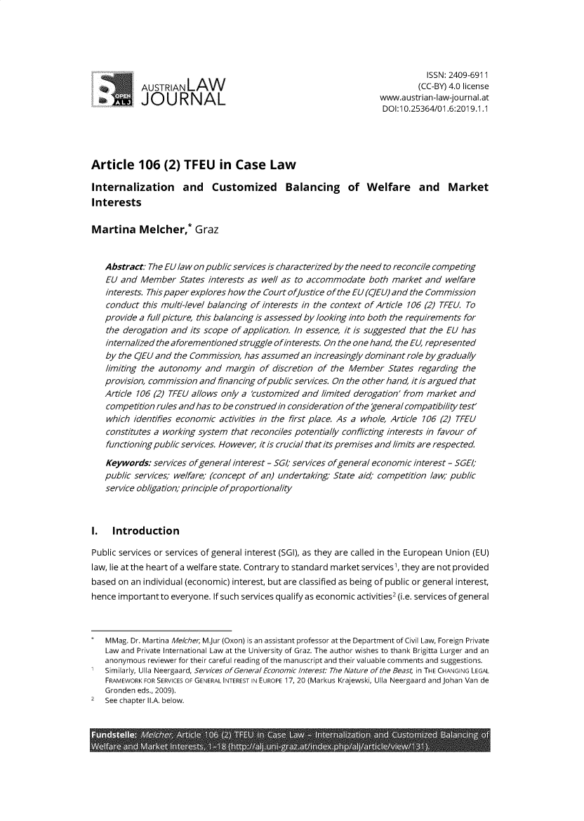 handle is hein.journals/aljl2019 and id is 1 raw text is: ISSN: 2409-6911
AUSTRIAN LAW                                                (CC-BY) 4.0 license
wJO   URNAL                                              ustrian-law-journaI.at
DOI:1 0.25364/01.6:2019.1.1
Article 106 (2) TFEU in Case Law
Internalization and Customized Balancing of Welfare and Market
Interests
Martina Melcher,* Graz
Abstract: The EU law on public services is characterized by the need to reconcile competing
EU and Member States interests as well as to accommodate both market and welfare
interests. This paper explores how the Court of/ustice of the EU (CJEU) and the Commission
conduct this multi-level balancing of interests in the context of Article 106 (2) TFEU. To
provide a full picture, this balancing is assessed by looking into both the requirements for
the derogation and its scope of application. In essence, it is suggested that the EU has
internalized the aforementioned struggle ofinterests. On the one hand, the EU, represented
by the CJEU and the Commission, has assumed an increasingly dominant role by gradually
limiting the autonomy and margin of discretion of the Member States regarding the
provision, commission and financing ofpublic services. On the other hand, itis argued that
Article 106 (2) TFEU allows only a 'customized and limited derogation' from market and
competition rules and has to be construed in consideration of the general compatibility test'
which identifies economic activities in the first place. As a whole, Article 106 (2) TFEU
constitutes a working system that reconciles potentially conflicting interests in favour of
functioning public services. However, it is crucial that its premises and limits are respected.
Keywords: services ofgeneral interest - SGI; services ofgeneral economic interest - SGEI
public services; welfare; (concept of an) undertaking State aid; competition law; public
service obligation; principle of proportionality
1. Introduction
Public services or services of general interest (SGI), as they are called in the European Union (EU)
law, lie at the heart of a welfare state. Contrary to standard market services', they are not provided
based on an individual (economic) interest, but are classified as being of public or general interest,
hence important to everyone. If such services qualify as economic activities2 (i.e. services of general
* MMag. Dr. Martina Me/cher, M.Jur (Oxon) is an assistant professor at the Department of Civil Law, Foreign Private
Law and Private International Law at the University of Graz. The author wishes to thank Brigitta Lurger and an
anonymous reviewer for their careful reading of the manuscript and their valuable comments and suggestions.
1 Similarly, Ulla Neergaard, Services of General Economic Interest: The Nature of the Beast; in THE CHANGING LEGAL
FRAMEWORK FOR SERVICES OF GENERAL INTEREST IN EUROPE 17, 20 (Markus Krajewski, Ulla Neergaard and Johan Van de
Gronden eds., 2009).
2 See chapter l.A. below.


