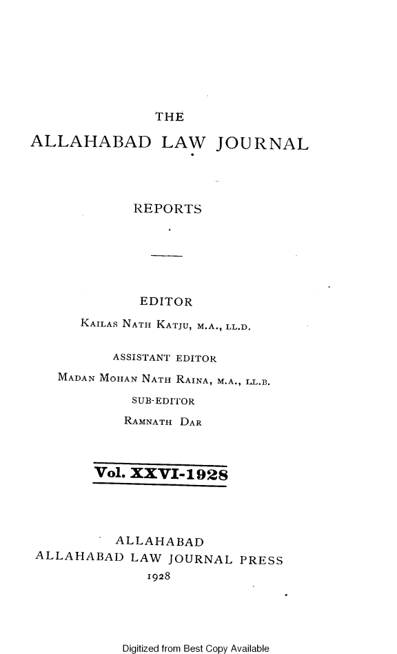 handle is hein.journals/allbdlj26 and id is 1 raw text is: 








THE


ALLAHABAD


LAW JOURNAL


            REPORTS






            EDITOR

      KAILAS NATH KATJU, M.A., LL.D.


          ASSISTANT EDITOR
   MADAN MOHAN NATH RAINA, M.A., LL.B.

            SUB-EDITOR
            RAMNATH DAR



       Vol. XXVI-1928




          ALLAHABAD
ALLAHABAD   LAW JOURNAL  PRESS
              1928


Digitized from Best Copy Available


