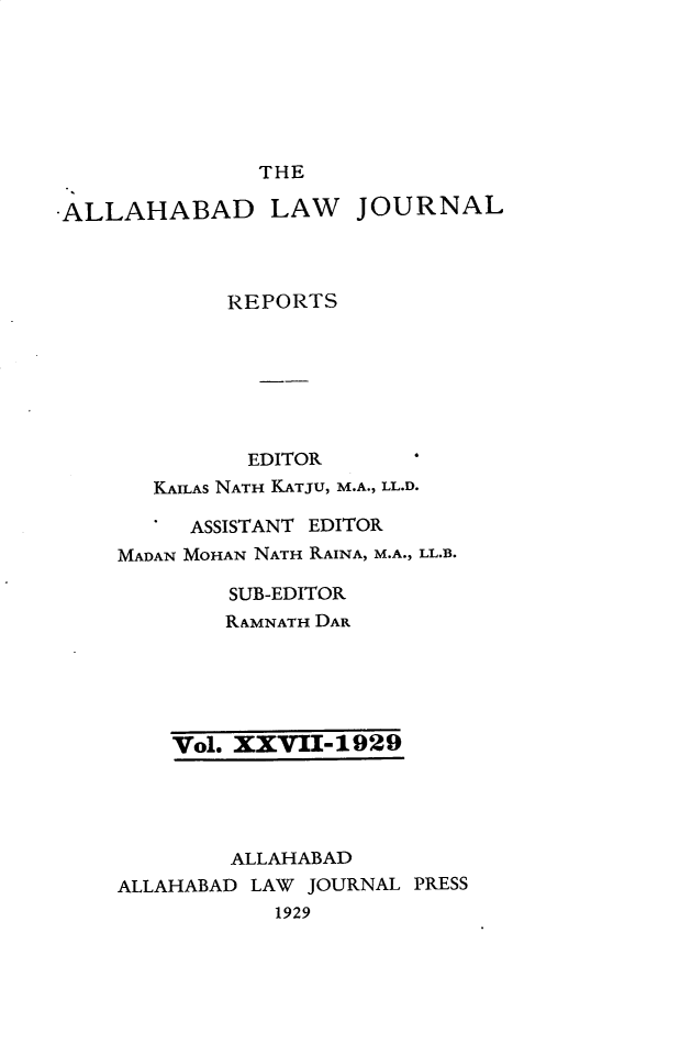 handle is hein.journals/allbdlj27 and id is 1 raw text is: 







               THE

-ALLAHABAD LAW JOURNAL



            REPORTS







              EDITOR      '
       KAILAS NATH KATJU, M.A., LL.D.

       '  ASSISTANT EDITOR
    MADAN MOHAN NATH RAINA, M.A., LL.B.

             SUB-EDITOR
             RAMNATH DAR


Vol. XXVII-1929


        ALLAHABAD
ALLAHABAD LAW JOURNAL PRESS
           1929


