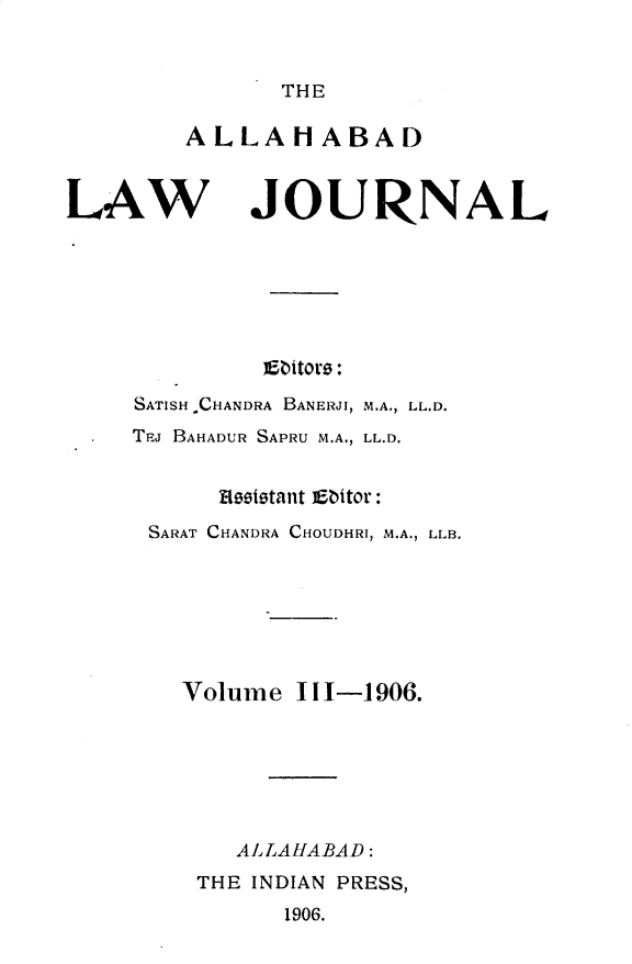 handle is hein.journals/allbdlj3 and id is 1 raw text is: 


THE


ALLAHABAD


LAW


JOURNAL


         Ebitors:

SATISH CHANDRA BANERJI, M.A., LL.D.
TEJ BAHADUR SAPRU M.A., LL.D.


      Hoeettant abitor:
 SARAT CHANDRA CHOUDHRI, M.A., LLB.







   Volume   11-1906.







       ALLAHABAD:
    THE INDIAN PRESS,
          1906.



