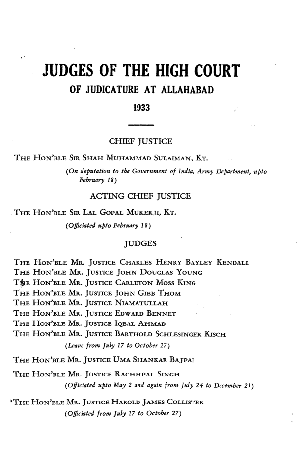 handle is hein.journals/allbdlj31 and id is 1 raw text is: 







       JUDGES OF THE HIGH COURT

             OF  JUDICATURE   AT ALLAHABAD

                           1933



                      CHIEF JUSTICE

 THE HON'BLE SIR SHAH MUHAMMAD  SULAIMAN, KT.
            (On deputation to the Government of India, Army Department, upto
               February 18)

                  ACTING  CHIEF JUSTICE

 THE HON'BLE SIR LAL GOPAL MUKERJI, KT.
            (Officiated upto February 18)

                         JUDGES

 THE HON'BLE MR. JUSTICE CHARLES HENRY BAYLEY KENDALL
 THE HON'BLE MR. JUSTICE JOHN DOUGLAS YOUNG
 TIE HON'BLE MR. JUSTICE CARLETON MOSS KING
 THE HON'BLE MR. JUSTICE JOHN GrBB THOM
 THE HON'BLE MR. JUSTICE NIAMATULLAH
 THE HON'BLE MR. JUSTICE EDWARD BENNET
 THE HON'BLE MR. JUSTICE IQBAL AHMAD
 THE HON'BLE MR. JUSTICE BARTHOLD SCHLESINGER KISCH
            (Leave from July 17 to October 27)

 THE HON'BLE MR. JUSTICE UMA SHANKAR BAJPAI
 THE HON'BLE MR. JUSTICE RACHHPAL SINGH
            (Officiated upto May 2 and again from July 24 to December 23)

'THE HON'BLE MR. JUSTICE HAROLD JAMES COLLISTER
            (Officiated from July 17 to October 27)


