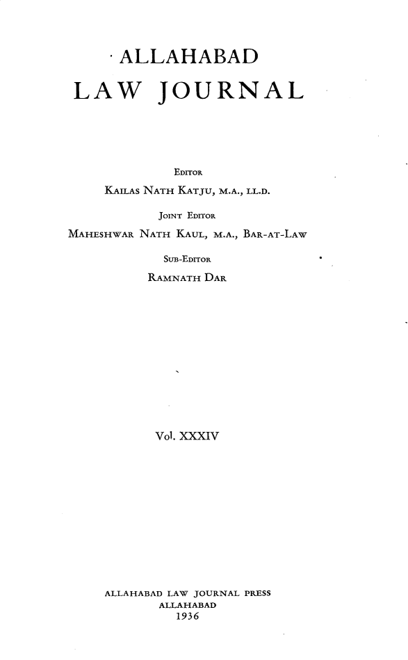 handle is hein.journals/allbdlj34 and id is 1 raw text is: 




     - ALLAHABAD


 LAW JOURNAL






             EDITOR

     KAILAS NATH KATJU, M.A., LL.D.

           JOINT EDITOR

MAHESHWAR NATH KAUL, M.A., BAR-AT-LAW

            SUB-EDITOR

          RAMNATH DAR


      Vol. XXXIV














ALLAHABAD LAW JOURNAL PRESS
       ALLAHABAD
         1936


