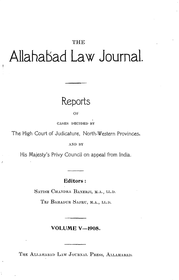 handle is hein.journals/allbdlj5 and id is 1 raw text is: 





                     THE


Allahabad Law Journal.






                 Reports
                     OF
                CASES DECIDED BY

 The High Court of Judicature, North-Western Provinces,

                    AND BY

    His Majesty's Privy Council on appeal from India.



                  Editors:

        SATISH CHANDRA BANERJI, M.A., LL.D.

          TEJ BAHADUR SAPRU, M.A., LL.D.



              VOLUME   V-1908.



   THE ALLAHABAD LAW JOURNAL PiREss, ALLAHABAD.



