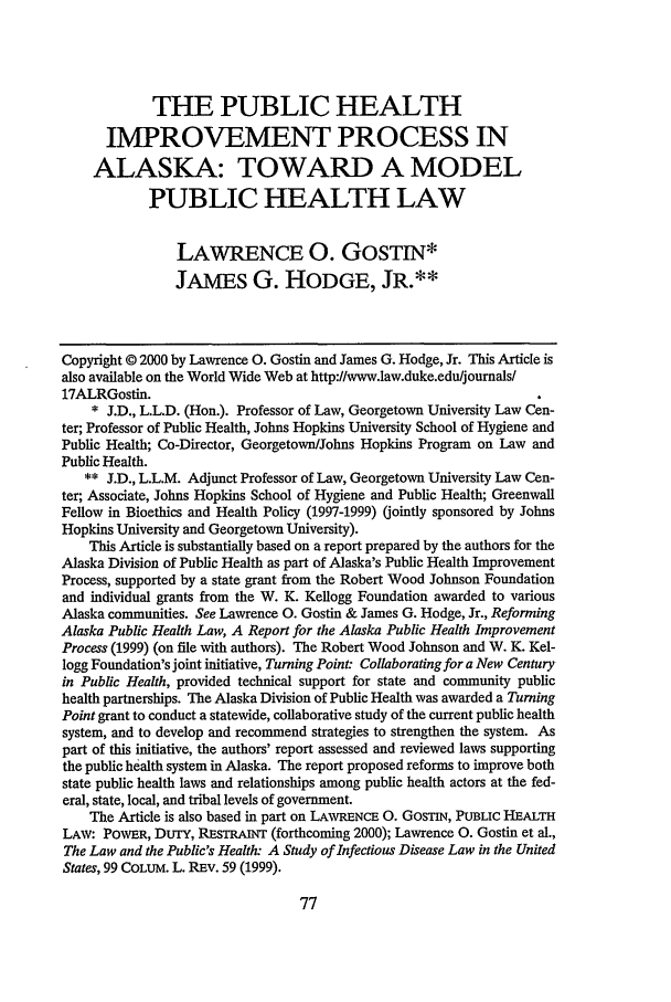 handle is hein.journals/allr17 and id is 83 raw text is: THE PUBLIC HEALTH
IMPROVEMENT PROCESS IN
ALASKA: TOWARD A MODEL
PUBLIC HEALTH LAW
LAWRENCE 0. GOSTIN*
JAMES G. HODGE, JR.**
Copyright © 2000 by Lawrence 0. Gostin and James G. Hodge, Jr. This Article is
also available on the World Wide Web at http://www.law.duke.eduljournals/
17ALRGostin.
* J.D., L.L.D. (Hon.). Professor of Law, Georgetown University Law Cen-
ter; Professor of Public Health, Johns Hopkins University School of Hygiene and
Public Health; Co-Director, Georgetown/Johns Hopkins Program on Law and
Public Health.
** J.D., L.L.M. Adjunct Professor of Law, Georgetown University Law Cen-
ter; Associate, Johns Hopkins School of Hygiene and Public Health; Greenwall
Fellow in Bioethics and Health Policy (1997-1999) (jointly sponsored by Johns
Hopkins University and Georgetown University).
This Article is substantially based on a report prepared by the authors for the
Alaska Division of Public Health as part of Alaska's Public Health Improvement
Process, supported by a state grant from the Robert Wood Johnson Foundation
and individual grants from the W. K. Kellogg Foundation awarded to various
Alaska communities. See Lawrence 0. Gostin & James G. Hodge, Jr., Reforming
Alaska Public Health Law, A Report for the Alaska Public Health Improvement
Process (1999) (on file with authors). The Robert Wood Johnson and W. K. Kel-
logg Foundation's joint initiative, Turning Point Collaborating for a New Century
in Public Health, provided technical support for state and community public
health partnerships. The Alaska Division of Public Health was awarded a Turning
Point grant to conduct a statewide, collaborative study of the current public health
system, and to develop and recommend strategies to strengthen the system. As
part of this initiative, the authors' report assessed and reviewed laws supporting
the public health system in Alaska. The report proposed reforms to improve both
state public health laws and relationships among public health actors at the fed-
eral, state, local, and tribal levels of government.
The Article is also based in part on LAWRENCE 0. GosTIN, PUBLIC HEALTH
LAW: POWER, DUTY, REsTRAiNr (forthcoming 2000); Lawrence 0. Gostin et al.,
The Law and the Public's Health- A Study of Infectious Disease Law in the United
States, 99 COLUM. L. REv. 59 (1999).


