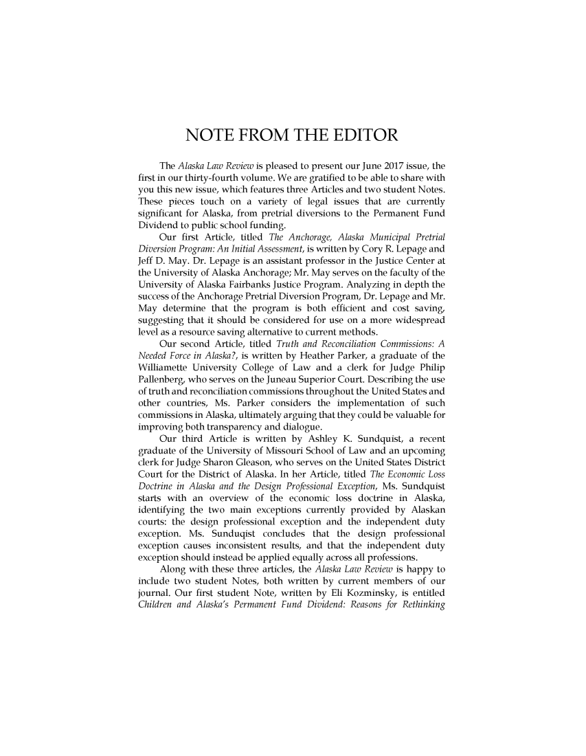 handle is hein.journals/allr34 and id is 1 raw text is: 











           NOTE FROM THE EDITOR

     The Alaska Law Review is pleased to present our June 2017 issue, the
first in our thirty-fourth volume. We are gratified to be able to share with
you this new issue, which features three Articles and two student Notes.
These  pieces touch on  a variety of legal issues that are currently
significant for Alaska, from pretrial diversions to the Permanent Fund
Dividend to public school funding.
     Our  first Article, titled The Anchorage, Alaska Municipal Pretrial
Diversion Program: An Initial Assessment, is written by Cory R. Lepage and
Jeff D. May. Dr. Lepage is an assistant professor in the Justice Center at
the University of Alaska Anchorage; Mr. May serves on the faculty of the
University of Alaska Fairbanks Justice Program. Analyzing in depth the
success of the Anchorage Pretrial Diversion Program, Dr. Lepage and Mr.
May   determine that the program  is both efficient and cost saving,
suggesting that it should be considered for use on a more widespread
level as a resource saving alternative to current methods.
     Our second  Article, titled Truth and Reconciliation Commissions: A
Needed Force in Alaska?, is written by Heather Parker, a graduate of the
Williamette University College of Law  and  a clerk for Judge Philip
Pallenberg, who serves on the Juneau Superior Court. Describing the use
of truth and reconciliation commissions throughout the United States and
other countries, Ms.  Parker considers the  implementation  of such
commissions in Alaska, ultimately arguing that they could be valuable for
improving both transparency and dialogue.
     Our  third Article is written by Ashley K. Sundquist, a  recent
graduate of the University of Missouri School of Law and an upcoming
clerk for Judge Sharon Gleason, who serves on the United States District
Court for the District of Alaska. In her Article, titled The Economic Loss
Doctrine in Alaska and the Design Professional Exception, Ms. Sundquist
starts with an  overview  of the economic  loss doctrine in Alaska,
identifying the two main  exceptions currently provided by  Alaskan
courts: the design professional exception and the independent  duty
exception. Ms.  Sunduqist  concludes  that  the design  professional
exception causes inconsistent results, and that the independent duty
exception should instead be applied equally across all professions.
     Along with these three articles, the Alaska Law Review is happy to
include two  student Notes, both written by current members  of our
journal. Our first student Note, written by Eli Kozminsky, is entitled
Children and Alaska's Permanent Fund Dividend: Reasons for Rethinking


