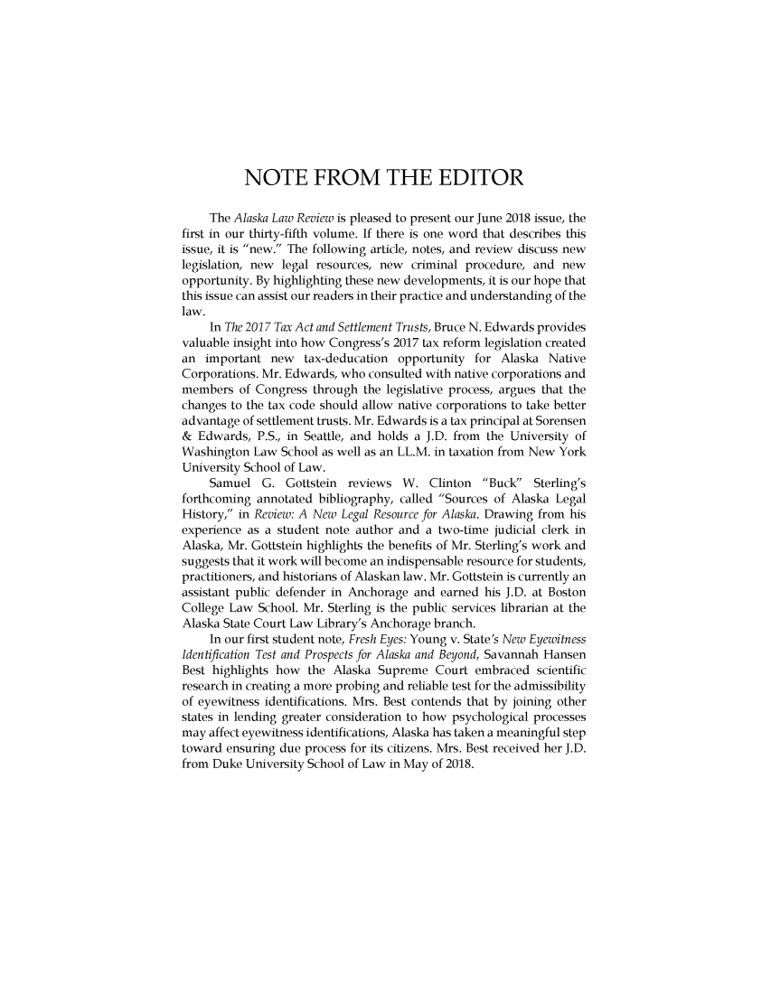 handle is hein.journals/allr35 and id is 1 raw text is: 











          NOTE FROM THE EDITOR

     The Alaska Law Review is pleased to present our June 2018 issue, the
first in our thirty-fifth volume. If there is one word that describes this
issue, it is new. The following article, notes, and review discuss new
legislation, new legal resources, new criminal procedure, and new
opportunity. By highlighting these new developments, it is our hope that
this issue can assist our readers in their practice and understanding of the
law.
     In The 2017 Tax Act and Settlement Trusts, Bruce N. Edwards provides
valuable insight into how Congress's 2017 tax reform legislation created
an important new tax-deducation opportunity for Alaska Native
Corporations. Mr. Edwards, who consulted with native corporations and
members of Congress through the legislative process, argues that the
changes to the tax code should allow native corporations to take better
advantage of settlement trusts. Mr. Edwards is a tax principal at Sorensen
& Edwards, P.S., in Seattle, and holds a J.D. from the University of
Washington Law School as well as an LL.M. in taxation from New York
University School of Law.
     Samuel G. Gottstein    reviews W. Clinton    Buck   Sterling's
forthcoming annotated bibliography, called Sources of Alaska Legal
History, in Review: A New Legal Resource for Alaska. Drawing from his
experience as a student note author and a two-time judicial clerk in
Alaska, Mr. Gottstein highlights the benefits of Mr. Sterling's work and
suggests that it work will become an indispensable resource for students,
practitioners, and historians of Alaskan law. Mr. Gottstein is currently an
assistant public defender in Anchorage and earned his J.D. at Boston
College Law School. Mr. Sterling is the public services librarian at the
Alaska State Court Law Library's Anchorage branch.
     In our first student note, Fresh Eyes: Young v. State's New Eyewitness
Identification Test and Prospects for Alaska and Beyond, Savannah Hansen
Best highlights how the Alaska Supreme Court embraced scientific
research in creating a more probing and reliable test for the admissibility
of eyewitness identifications. Mrs. Best contends that by joining other
states in lending greater consideration to how psychological processes
may affect eyewitness identifications, Alaska has taken a meaningful step
toward ensuring due process for its citizens. Mrs. Best received her J.D.
from Duke University School of Law in May of 2018.


