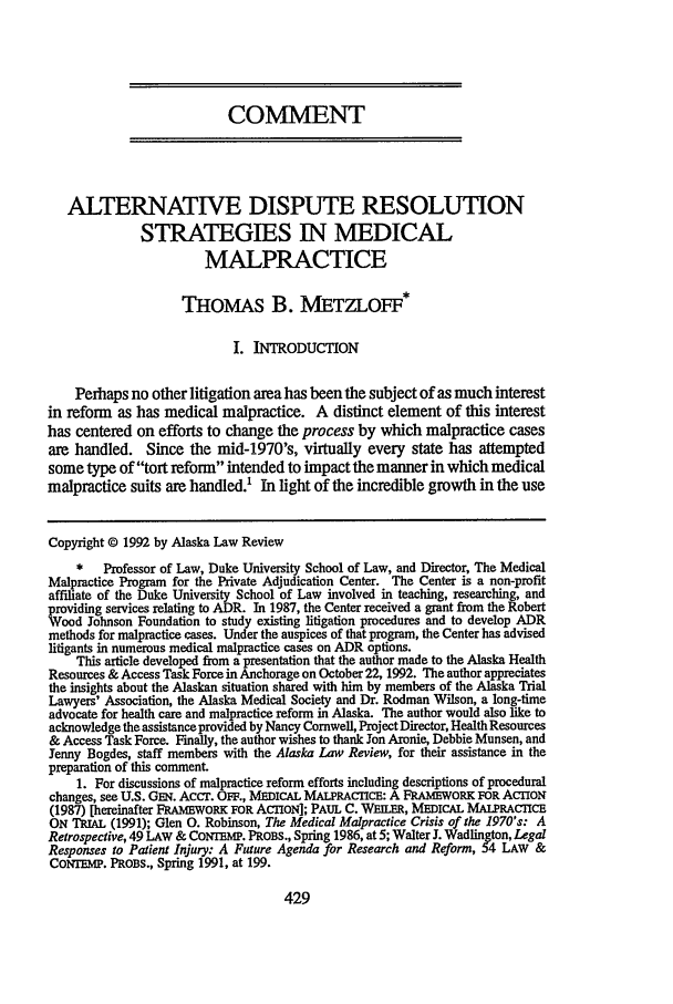 handle is hein.journals/allr9 and id is 435 raw text is: COMMENT
ALTERNATIVE DISPUTE RESOLUTION
STRATEGIES IN MEDICAL
MALPRACTICE
THOMAS B. METZLOFF*
I. INTRODUCTION
Perhaps no other litigation area has been the subject of as much interest
in reform as has medical malpractice. A distinct element of this interest
has centered on efforts to change the process by which malpractice cases
are handled. Since the mid-1970's, virtually every state has attempted
some type of tort reform intended to impact the manner in which medical
malpractice suits are handled.' In light of the incredible growth in the use
Copyright © 1992 by Alaska Law Review
*   Professor of Law, Duke University School of Law, and Director, The Medical
Malpractice Program for the Private Adjudication Center. The Center is a non-profit
affiliate of the Duke University School of Law involved in teaching, researching, and
providing services relating to ADR. In 1987, the Center received a grant from the Robert
Wood Johnson Foundation to study existing litigation procedures and to develop ADR
methods for malpractice cases. Under the auspices of that program, the Center has advised
litigants in numerous medical malpractice cases on ADR options.
This article developed from a presentation that the author made to the Alaska Health
Resources & Access Task Force in Anchorage on October 22, 1992. The author appreciates
the insights about the Alaskan situation shared with him by members of the Alaska Trial
Lawyers' Association, the Alaska Medical Society and Dr. Rodman Wilson, a long-time
advocate for health care and malpractice reform in Alaska. The author would also like to
acknowledge the assistance provided by Nancy Cornwell, Project Director, Health Resources
& Access Task Force. Finally, the author wishes to thank Jon Aronie, Debbie Munsen, and
Jenny Bogdes, staff members with the Alaska Law Review, for their assistance in the
preparation of this comment.
1. For discussions of malpractice reform efforts including descriptions of procedural
changes, see U.S. GEm. Accr. OFF., MEDICAL MALPRACrICE: A FRAMEWORK FOR ACrION
(1987) [hereinafter FRAMEWORK FOR ACTION]; PAUL C. WEILER, MEDICAL MALPRACTICE
ON TRIAL (1991); Glen 0. Robinson, The Medical Malpractice Crisis of the 1970's: A
Retrospective, 49 LAW & CONTEMP. PROBS., Spring 1986, at 5; Walter J. Wadlington, Legal
Responses to Patient Injury: A Future Agenda for Research and Reform, 54 LAW &
CONMrEP. PROBS., Spring 1991, at 199.


