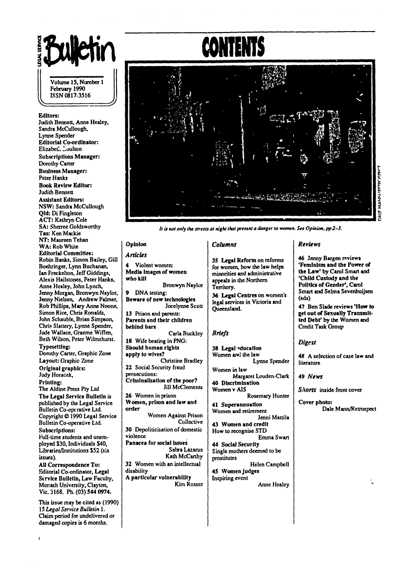 handle is hein.journals/alterlj15 and id is 1 raw text is: CONIiI

Volume 15. Number 1
February 1990
ISSN 0817-3516
Editors:
Judith Bennett, Anne Healey,
Sandra McCullough.
Lynne Spender
Editorial Co-ordinator:
Elizabet:. Zoulton
Subscriptions Manager:
Dorothy Caner
Business Manager:
Peter Hanks
Book Review Editor:
Judith Bennett
Assistant Editors:
NSW: Sandra McCullough
Qid: Di Fingleton
ACT: Kathryn Cole
SA: Sherree Goldsworthy
Tas: Ken Mackie
NT: Maureen Tehan
WA: Rob White
Editorial Committee:
Robin Banks, Simon Bailey. Gill
Boehringer, Lynn Buchanan,
Ian Freckelton, Jeff Giddings.
Alexis Hailstones. Peter Hanks.
Anne Healey, John Lynch,
Jenny Morgan. Bronwyn Naylor,
Jenny Nielsen, Andrew Palmer,
Rob Phillips, Mary Anne Noone,
Simon Rice, Chris Ronalds,
John Schauble, Brian Simpson,
Chris Slattery. Lynne Spender,
Jude Wallace, Graeme Wiffen,
Beth Wilson. Peter Wilmshurst.
Typesetting:
Dorothy Carter, Graphic Zone
Layout: Graphic 'Zone
Original graphics:
Judy Horacek.
Printing:
The Aldine Press Pry Ltd
The Legal Service Bulletin is
published by the Legal Service
Bulletin Co-opt rative Ltd.
Copyright 0 1990 Legal Service
Bulletin Co-operative Ltd.
Subscriptions:
Full-time students and unem-
ployed $30, Individuals $40,
Libraries]Institutions $52 (six
issues).
All Correspondence To:
Editorial Co-ordinator, Legal
Strvke Bulletin, Law Faculty,
Morash University, Clayton,
Vic. 3168. Ph. (03) 544 0974.
This issue may be cited as (1990)
15 Legal Service Bulletin 1.
Claim period for undelivered or
damaged copies is 6 months.

h is not only the stree
Opinion
Artcles
4 Violent women:
Media Images of women
who kill
Bronwyn Naylor
9 DNA testing:
Beware or new technologies
Jocelynne Scutt
13 Prison and parents:
Parents and their children
behind bars
Carla Buckley
18 Wife beating in PNG:
Should human rights
apply to wives?
Christine Bradley
22 Social Security fraud
prosecutions:
Crimnnalisatlon of the poor?
Jill McClements
26 Women in prison
Women, prison and law and
order
Women Against Prison
Collective
30 Depoliticisation of domestic
violence
Panacea for social Issues
Sabra Lazarus
Kath McCarthy
32 Women with an intellectual
disability
A particular vulnerability
Kim Rosser

Ls at nSht that present a danger to womn. See Opinion. pp2-3.
Columns                         Reviews

35 Legal Reform on reforms
for women, how the law helps
minorities and administrative
appeals in the Northern
Territory.
36 Legal Centres on women's
legal services in Victoria and
Queensland.
Briefs
38 Legal tducation
Women anjd the law
Lynne Spender
Women in law
Margaret Louden-Clark
40 Discrimination
Women v AIS
Rosemary Hunter
41 Superannuation
Women and retirement
Jenni Mattila
43 Women and credit
How to recognise STD
Emma Swan
44 Social Security
Single mothers deemed to be
prostitutes
Helen Campbell
45 Women judges
Inspiring event
Anne Healey

46 Jenny Bargen rviews
'Feminism and the Power or
the Law' by Carol Smart and
'Child Custody and the
Politics of Gender', Carol
Smart and Selma Sevenhuijsen
(eds)
47 Ben Slade reviews 'How to
get out of Sexually Transmit-
ted Debt' by the Women and
Credit Task Group
Digest
48 A selection of case law and
literature
49 News
Shorts inside front cover
Cover photo:
Dale Mann/Retrospect


