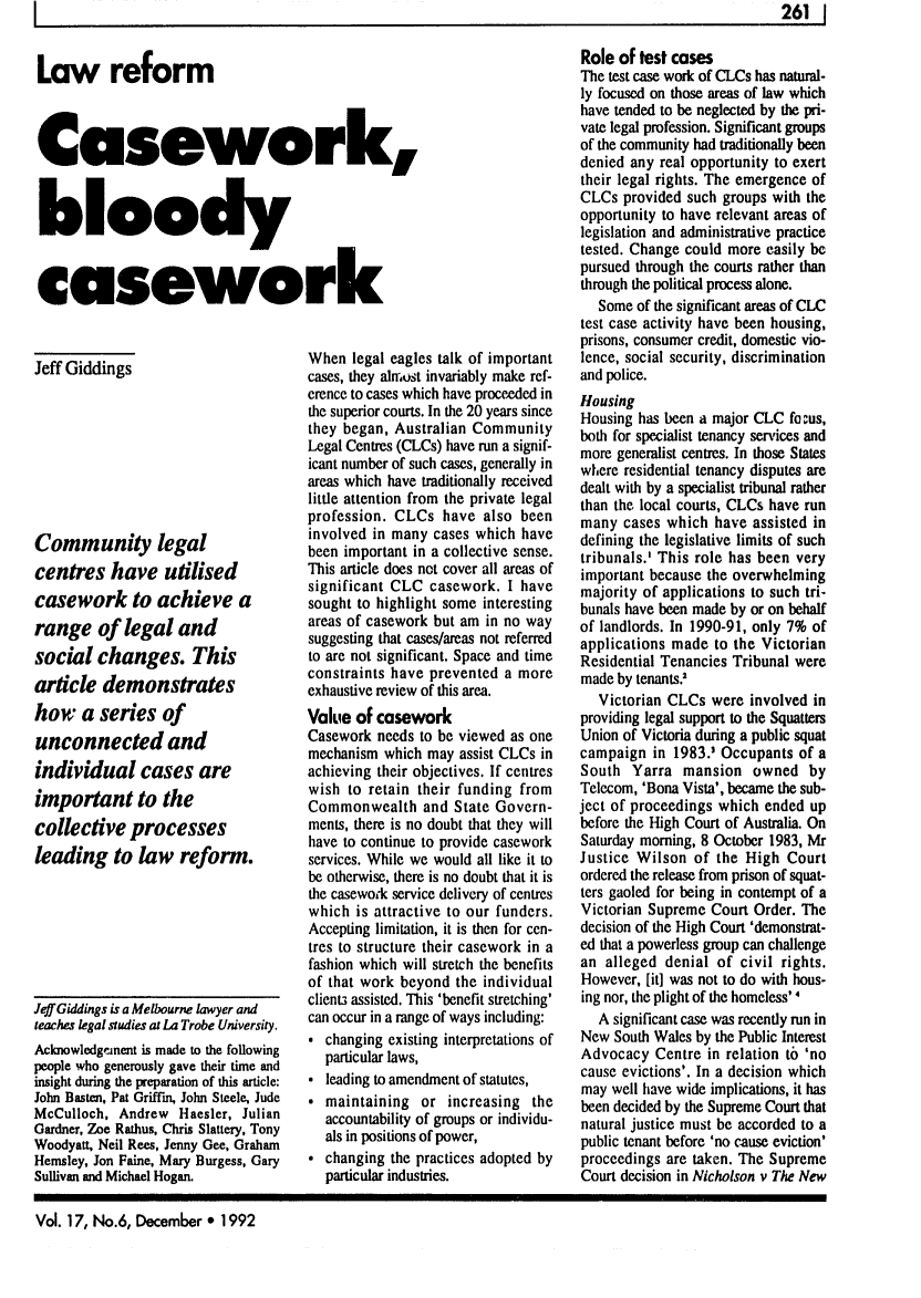 handle is hein.journals/alterlj17 and id is 272 raw text is: 1                                                                                                                            261    1

Law reform
Casework,
bloody
casework

Jeff Giddings
Community legal
centres have utilised
casework to achieve a
range of legal and
social changes. This
article demonstrates
how a series of
unconnected and
individual cases are
important to the
collective processes
leading to law reform.

Jeff Giddings is a Melbourne lawyer and
teaches legal studies at La Trobe University.
Acknowledgemnent is made to the following
people who generously gave their time and
insight during the preparation of this article:
John Basten, Pat Griffin, John Steele, Jude
McCulloch, Andrew Haesler, Julian
Gardner, Zoe Rathus, Chris Slattery, Tony
Woodyatt, Neil Rees, Jenny Gee, Graham
Hemsley, Jon Faine, Mary Burgess, Gary
Sullivan and Michael Hogan.

When legal eagles talk of important
cases, they almost invariably make ref-
erence to cases which have proceeded in
the superior courts. In the 20 years since
they began, Australian Community
Legal Centres (CLCs) have run a signif-
icant number of such cases, generally in
areas which have traditionally received
little attention from the private legal
profession. CLCs have also been
involved in many cases which have
been important in a collective sense.
This article does not cover all areas of
significant CLC casework. I have
sought to highlight some interesting
areas of casework but am in no way
suggesting that cases/areas not referred
to are not significant. Space and time
constraints have prevented a more
exhaustive review of this area.
Value of casework
Casework needs to be viewed as one
mechanism which may assist CLCs in
achieving their objectives. If centres
wish to retain their funding from
Commonwealth and State Govern-
ments, there is no doubt that they will
have to continue to provide casework
services. While we would all like it to
be otherwise, there is no doubt that it is
the casewo'k service delivery of centres
which is attractive to our funders.
Accepting limitation, it is then for cen-
tres to structure their casework in a
fashion which will stretch the benefits
of that work beyond the individual
client3 assisted. This 'benefit stretching'
can occur in a range of ways including:
 changing existing interpretations of
particular laws,
 leading to amendment of statutes,
 maintaining or increasing the
accountability of groups or individu-
als in positions of power,
* changing the practices adopted by
particular industries.

Role of test cases
The test case work of CLCs has natural-
ly focused on those areas of law which
have tended to be neglected by the pri-
vate legal profession. Significant groups
of the community had traditionally been
denied any real opportunity to exert
their legal rights. The emergence of
CLCs provided such groups with the
opportunity to have relevant areas of
legislation and administrative practice
tested. Change could more easily be
pursued through the courts rather than
through the political process alone.
Some of the significant areas of CLC
test case activity have been housing,
prisons, consumer credit, domestic vio-
lence, social security, discrimination
and police.
Housing
Housing has been a major CLC fo ms,
both for specialist tenancy senices and
more generalist centres. In those States
where residential tenancy disputes are
dealt with by a specialist tribunal rather
than the local courts, CLCs have run
many cases which have assisted in
defining the legislative limits of such
tribunals.' This role has been very
important because the overwhelming
majority of applications to such tri-
bunals have been made by or on behalf
of landlords. In 1990-91, only 7% of
applications made to the Victorian
Residential Tenancies Tribunal were
made by tenants.'
Victorian CLCs were involved in
providing legal support to the Squatters
Union of Victoria during a public squat
campaign in 1983.1 Occupants of a
South Yarra mansion owned by
Telecom, 'Bona Vista', became the sub-
ject of proceedings which ended up
before the High Court of Australia. On
Saturday morning, 8 October 1983, Mr
Justice Wilson of the High Court
ordered the release from prison of squat-
ters gaoled for being in contempt of a
Victorian Supreme Court Order. The
decision of the High Court 'demonstrat-
ed that a powerless group can challenge
an alleged denial of civil rights.
However, [it] was not to do with hous-
ing nor, the plight of the homeless' 4
A significant case was recently run in
New South Wales by the Public Interest
Advocacy Centre in relation to 'no
cause evictions'. In a decision which
may well have wide implications, it has
been decided by the Supreme Court that
natural justice must be accorded to a
public tenant before 'no cause eviction'
proceedings are taken. The Supreme
Court decision in Nicholson v The New

Vol. 17, No.6, December 0 1992


