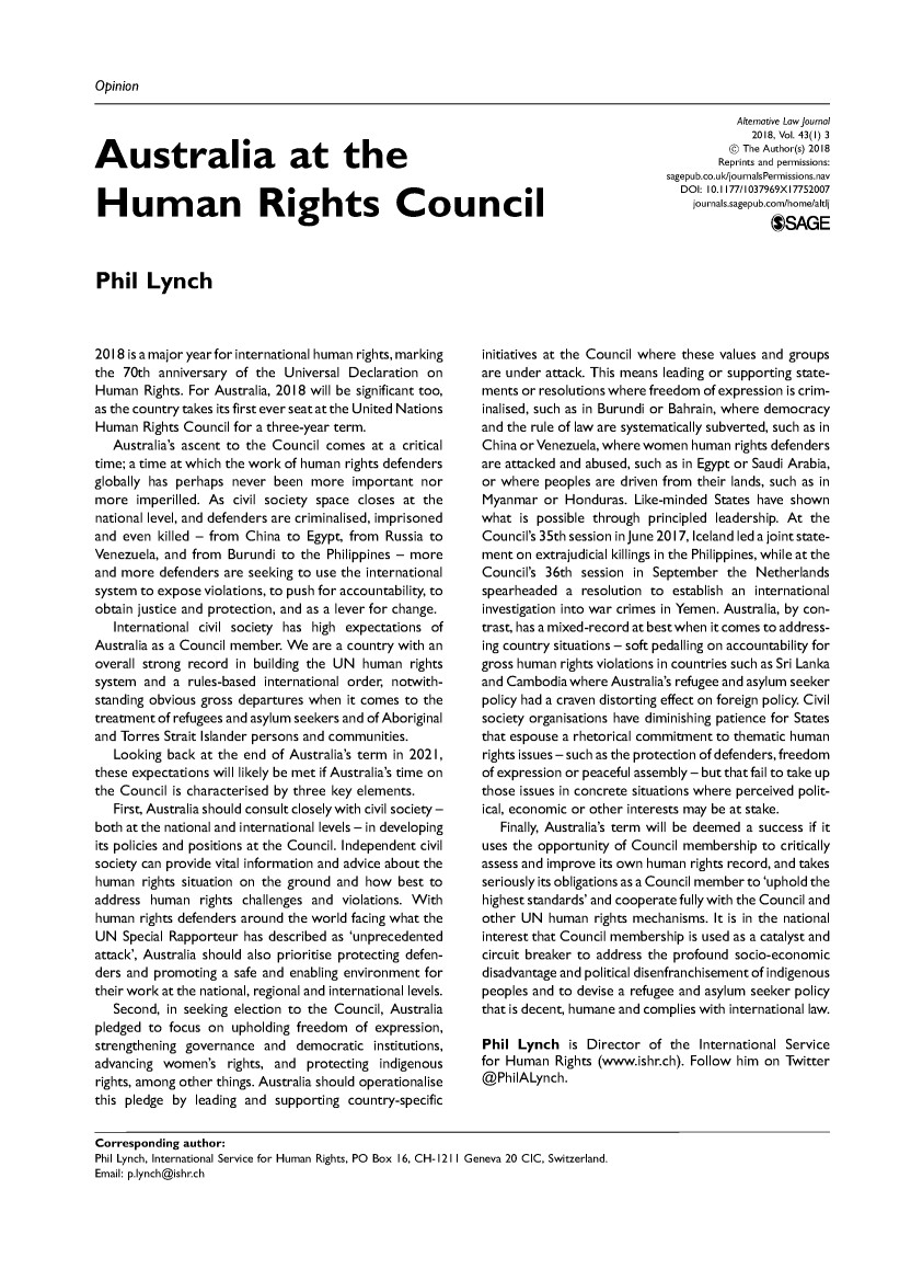 handle is hein.journals/alterlj43 and id is 1 raw text is: 



Opinion


Australia at the


Human Rights Council


           Alternative Low journal
             2018, Vol. 43(1) 3
          @ The Author(s) 2018
        Reprints and permissions:
sagepub.co.ukl/journalsPermissions.nav
  DOI: 10. 1177/1037969X 17752007
    journals.sagepub.com/home/altl
                *SAGE


Phil Lynch


2018 is a major year for international human rights, marking
the 70th  anniversary of the Universal Declaration on
Human   Rights. For Australia, 2018 will be significant too,
as the country takes its first ever seat at the United Nations
Human   Rights Council for a three-year term.
   Australia's ascent to the Council comes at a critical
time; a time at which the work of human rights defenders
globally has perhaps never  been more   important nor
more  imperilled. As civil society space closes at the
national level, and defenders are criminalised, imprisoned
and even  killed - from China to Egypt, from Russia to
Venezuela, and from  Burundi to the Philippines - more
and more  defenders are seeking to use the international
system to expose violations, to push for accountability, to
obtain justice and protection, and as a lever for change.
   International civil society has high expectations of
Australia as a Council member. We are a country with an
overall strong record in building the UN human   rights
system  and a rules-based international order, notwith-
standing obvious gross departures when it comes to the
treatment of refugees and asylum seekers and of Aboriginal
and Torres Strait Islander persons and communities.
   Looking back at the end of Australia's term in 2021,
these expectations will likely be met if Australia's time on
the Council is characterised by three key elements.
   First, Australia should consult closely with civil society -
both at the national and international levels - in developing
its policies and positions at the Council. Independent civil
society can provide vital information and advice about the
human  rights situation on the ground and how  best to
address  human  rights challenges and violations. With
human  rights defenders around the world facing what the
UN  Special Rapporteur has described as 'unprecedented
attack', Australia should also prioritise protecting defen-
ders and promoting  a safe and enabling environment for
their work at the national, regional and international levels.
   Second, in seeking election to the Council, Australia
pledged to focus  on upholding freedom  of expression,
strengthening governance  and  democratic  institutions,
advancing  women's   rights, and protecting indigenous
rights, among other things. Australia should operationalise
this pledge by  leading and supporting country-specific


initiatives at the Council where these values and groups
are under attack. This means leading or supporting state-
ments or resolutions where freedom of expression is crim-
inalised, such as in Burundi or Bahrain, where democracy
and the rule of law are systematically subverted, such as in
China or Venezuela, where women human  rights defenders
are attacked and abused, such as in Egypt or Saudi Arabia,
or where  peoples are driven from their lands, such as in
Myanmar   or Honduras.  Like-minded States have shown
what  is possible through principled leadership. At the
Council's 35th session in June 2017, Iceland led a joint state-
ment on extrajudicial killings in the Philippines, while at the
Council's 36th session in September   the Netherlands
spearheaded  a resolution to  establish an international
investigation into war crimes in Yemen. Australia, by con-
trast, has a mixed-record at best when it comes to address-
ing country situations - soft pedalling on accountability for
gross human rights violations in countries such as Sri Lanka
and Cambodia  where Australia's refugee and asylum seeker
policy had a craven distorting effect on foreign policy. Civil
society organisations have diminishing patience for States
that espouse a rhetorical commitment to thematic human
rights issues - such as the protection of defenders, freedom
of expression or peaceful assembly - but that fail to take up
those issues in concrete situations where perceived polit-
ical, economic or other interests may be at stake.
   Finally, Australia's term will be deemed a success if it
uses the opportunity of Council membership to critically
assess and improve its own human rights record, and takes
seriously its obligations as a Council member to 'uphold the
highest standards' and cooperate fully with the Council and
other UN  human  rights mechanisms. It is in the national
interest that Council membership is used as a catalyst and
circuit breaker to address the profound socio-economic
disadvantage and political disenfranchisement of indigenous
peoples and to devise a refugee and asylum seeker policy
that is decent, humane and complies with international law.

Phil  Lynch   is Director of the  International Service
for Human  Rights (www.ishr.ch). Follow him on Twitter
@PhilALynch.


Corresponding author:
Phil Lynch, International Service for Human Rights, PO Box 16, CH-
Email: p.lynch@ishr.ch


1211 Geneva 20 CIC, Switzerland.


