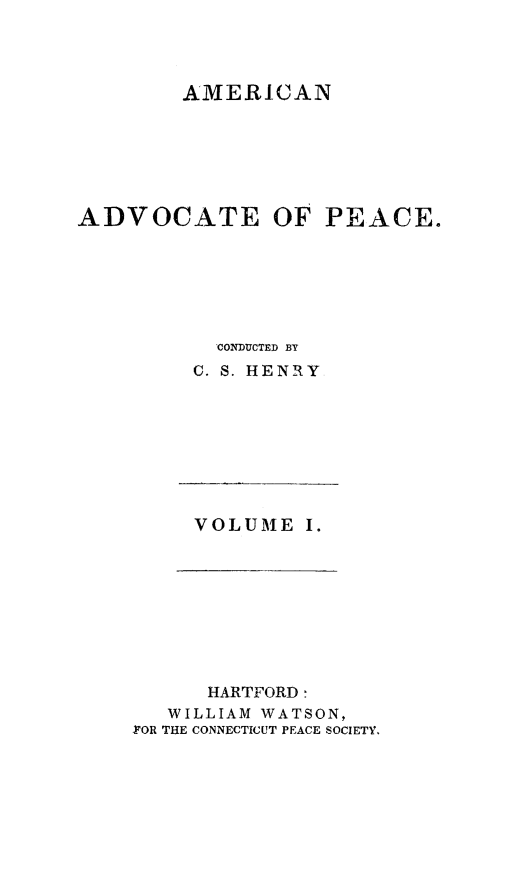 handle is hein.journals/amadpe1 and id is 1 raw text is: AMERICAN
ADVOCATE OF PEACE.
CONDUCTED BY
C. S. HENRY

VOLUME I.

HARTFORD :
WILLIAM WATSON,
FOR THE CONNECTICUT PEACE SOCIETY.


