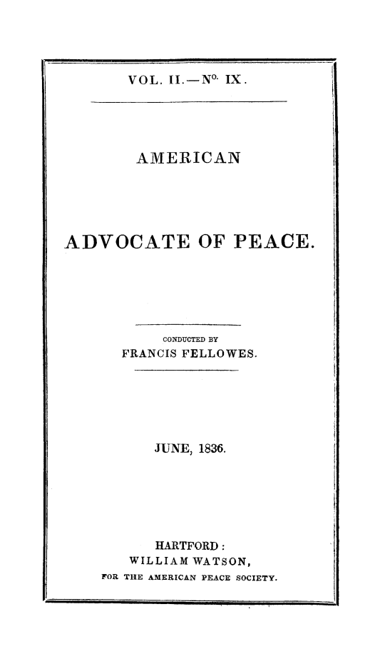 handle is hein.journals/amadpe2 and id is 1 raw text is: VOL. II.-No. IX.

AMERICAN
ADVOCATE OF PEACE.
CONDUCTED BY
FRANCIS FELLOWES.
JUNE, 1836.
HARTFORD:
WILLIAM WATSON,
FOR THE AMERICAN PEACE SOCIETY.


