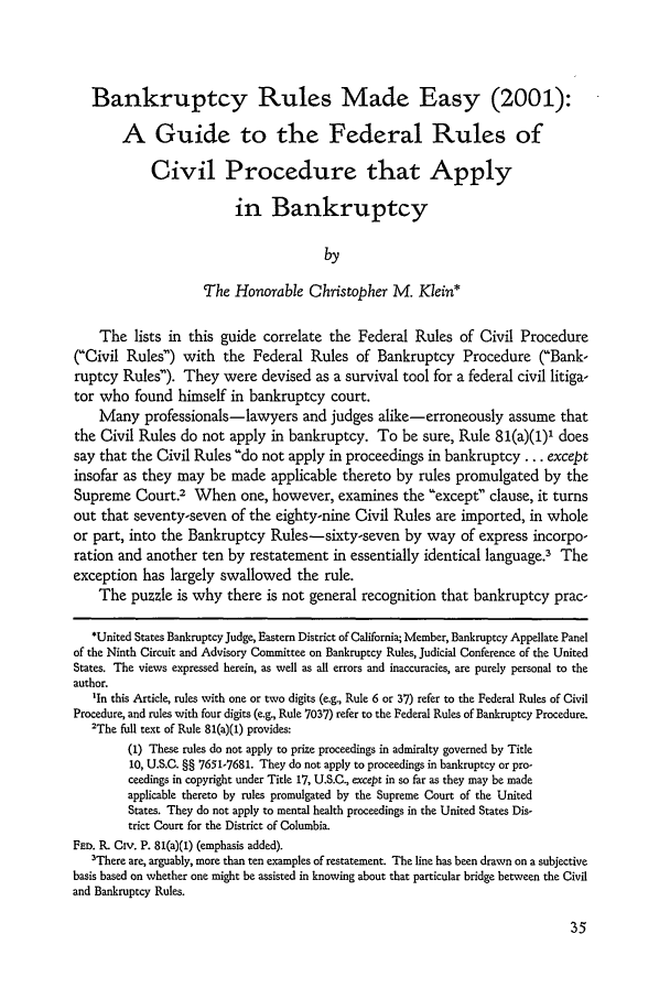 handle is hein.journals/ambank75 and id is 47 raw text is: Bankruptcy Rules Made Easy (2001):
A Guide to the Federal Rules of
Civil Procedure that Apply
in Bankruptcy
by
The Honorable Christopher M. Klein*
The lists in this guide correlate the Federal Rules of Civil Procedure
(Civil Rules) with the Federal Rules of Bankruptcy Procedure ('Bank-
ruptcy Rules). They were devised as a survival tool for a federal civil litiga-
tor who found himself in bankruptcy court.
Many professionals-lawyers and judges alike-erroneously assume that
the Civil Rules do not apply in bankruptcy. To be sure, Rule 81(a)(1)' does
say that the Civil Rules do not apply in proceedings in bankruptcy ... except
insofar as they may be made applicable thereto by rules promulgated by the
Supreme Court.2 When one, however, examines the except clause, it turns
out that seventy-seven of the eighty-nine Civil Rules are imported, in whole
or part, into the Bankruptcy Rules-sixty-seven by way of express incorpo-
ration and another ten by restatement in essentially identical language? The
exception has largely swallowed the rule.
The puzzle is why there is not general recognition that bankruptcy prac-
*United States Bankruptcy Judge, Eastern District of California; Member, Bankruptcy Appellate Panel
of the Ninth Circuit and Advisory Committee on Bankruptcy Rules, Judicial Conference of the United
States. The views expressed herein, as well as all errors and inaccuracies, are purely personal to the
author.
'In this Article, rules with one or two digits (e.g., Rule 6 or 37) refer to the Federal Rules of Civil
Procedure, and rules with four digits (e.g., Rule 7037) refer to the Federal Rules of Bankruptcy Procedure.
'The full text of Rule 81(a)(1) provides:
(1) These rules do not apply to prize proceedings in admiralty governed by Title
10, U.S.C. §§ 7651-7681. They do not apply to proceedings in bankruptcy or pro-
ceedings in copyright under Title 17, U.S.C., except in so far as they may be made
applicable thereto by rules promulgated by the Supreme Court of the United
States. They do not apply to mental health proceedings in the United States Dis-
trict Court for the District of Columbia.
FED. R. Civ. P. 81(a)(1) (emphasis added).
3There are, arguably, more than ten examples of restatement. The line has been drawn on a subjective
basis based on whether one might be assisted in knowing about that particular bridge between the Civil
and Bankruptcy Rules.


