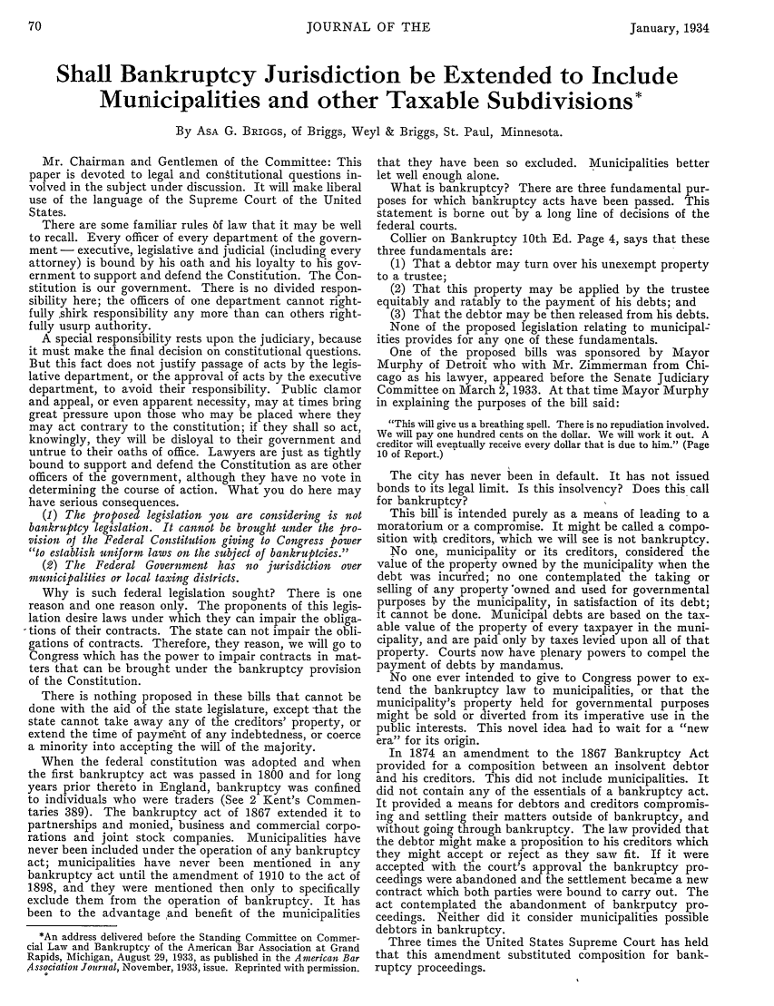 handle is hein.journals/ambank8 and id is 72 raw text is: JOURNAL OF THE

Shall Bankruptcy Jurisdiction be Extended to Include
Municipalities and other Taxable Subdivisions*
By ASA G. BRIGGS, of Briggs, Weyl & Briggs, St. Paul, Minnesota.

Mr. Chairman and Gentlemen of the Committee: This
paper is devoted to legal and conftitutional questions in-
volved in the subject under discussion. It will make liberal
use of the language of the Supreme Court of the United
States.
There are some familiar rules 6f law that it may be well
to recall. Every officer of every department of the govern-
ment - executive, legislative and judicial (including every
attorney) is bound by his oath and his loyalty to his gov-
ernment to support and defend the Constitution. The Con-
stitution is our government. There is no divided respon-
sibility here; the officers of one department cannot right-
fully shirk responsibility any more than can others right-
fully usurp authority.
A special responsibility rests upon the judiciary, because
it must make the final decision on constitutional questions.
But this fact does not justify passage of acts by the legis-
lative department, or the approval of acts by the executive
department, to avoid their responsibility. Public clamor
and appeal, or even apparent necessity, may at times bring
great pressure upon those who may be placed where they
may act contrary to the constitution; if they shall so act,
knowingly, they will be disloyal to their government and
untrue to their oaths of office. Lawyers are just as tightly
bound to support and defend the Constitution as are other
officers of the government, although they have no vote in
determining the course of action. What you do here may
have serious consequences.
(1) The proposed legislation you are considering is not
bankruptcy legislation. It cannot be brought under the pro-
vision oJ the Federal Constitution giving to Congress power
to establish uniform laws on the subject of bankruptcies.
(2) The Federal Government has no jurisdiction over
municipalities or local taxing districts.
Why is such federal legislation sought? There is one
reason and one reason only. The proponents of this legis-
lation desire laws under which they can impair the obliga-
tions of their contracts. The state can not impair the obli-
gations of contracts. Therefore, they reason, we will go to
Congress which has the power to impair contracts in mat-
ters that can be brought under the bankruptcy provision
of the Constitution.
There is nothing proposed in these bills that cannot be
done with the aid of the state legislature, except that the
state cannot take away any of the creditors' property, or
extend the time of payment of any indebtedness, or coerce
a minority into accepting the will of the majority.
When the federal constitution was adopted and when
the first bankruptcy act was passed in 1800 and for long
years prior thereto in England, bankruptcy was confined
to individuals who were traders (See 2 Kent's Commen-
taries 389). The bankruptcy act of 1867 extended it to
partnerships and monied, business and commercial corpo-
rations and joint stock companies. Municipalities have
never been included under the operation of any bankruptcy
act; municipalities have never been mentioned in any
bankruptcy act until the amendment of 1910 to the act of
1898, and they were mentioned then only to specifically
exclude them from the operation of bankruptcy. It has
been to the advantage and benefit of the municipalities
*An address delivered before the Standing Committee on Commer-
cial Law and Bankruptcy of the American Bar Association at Grand
Rapids, Michigan, August 29, 1933, as published in the American Bar
Association Journal, November, 1933, issue. Reprinted with permission.

that they have been so excluded. Municipalities better
let well enough alone.
What is bankruptcy? There are three fundamental pur-
poses for which bankruptcy acts have been passed. This
statement is borne out by a long line of decisions of the
federal courts.
Collier on Bankruptcy 10th Ed. Page 4, says that these
three fundamentals are:
(1) That a debtor may turn over his unexempt property
to a trustee;
(2) That this property may be applied by the trustee
equitably and ratably to the payment of his debts; and
(3) That the debtor may be then released from his debts.
None of the proposed legislation relating to municipal:
ities provides for any one of these fundamentals.
One of the proposed bills was sponsored by Mayor
Murphy of Detroit who with Mr. Zimmerman from Chi-
cago as his lawyer, appeared before the Senate judiciary
Committee on March 2, 1933. At that time Mayor Murphy
in explaining the purposes of the bill said:
This will give us a breathing spell. There is no repudiation involved.
We will pay one hundred cents on the dollar. We will work it out. A
creditor will eventually receive every dollar that is due to him. (Page
10 of Report.)
The city has never been in default. It has not issued
bonds to its legal limit. Is this insolvency? Does this call
for bankruptcy?
This bill is intended purely as a means of leading to a
moratorium or a compromise. It might be called a compo-
sition with creditors, which we will see is not bankruptcy.
No one, municipality or its creditors, considered the
value of the property owned by the municipality when the
debt was incurred; no one contemplated the taking or
selling of any property owned and used for governmental
purposes by the municipality, in satisfaction of its debt;
it cannot be done. Municipal debts are based on the tax-
able value of the property of every taxpayer in the muni-
cipality, and are paid only by taxes levied upon all of that
property. Courts now have plenary powers to compel the
payment of debts by mandamus.
No one ever intended to give to Congress power to ex-
tend the bankruptcy law to municipalities, or that the
municipality's property held for governmental purposes
might be sold or diverted from its imperative use in the
public interests. This novel idea had to wait for a new
era for its origin.
In 1874 an amendment to the 1867 Bankruptcy Act
provided for a composition between an insolvent debtor
and his creditors. This did not include municipalities. It
did not contain any of the essentials of a bankruptcy act.
It provided a means for debtors and creditors compromis-
ing and settling their matters outside of bankruptcy, and
without going through bankruptcy. The law provided that
the debtor might make a proposition to his creditors which
they might accept or reject as they saw fit. If it were
accepted with the court's approval the bankruptcy pro-
ceedings were abandoned and the settlement became a new
contract which both parties were bound to carry out. The
act contemplated the abandonment of bankrputcy pro-
ceedings. Neither did it consider municipalities possible
debtors in bankruptcy.
Three times the United States Supreme Court has held
that this amendment substituted composition for bank-
ruptcy proceedings.

January, 1934


