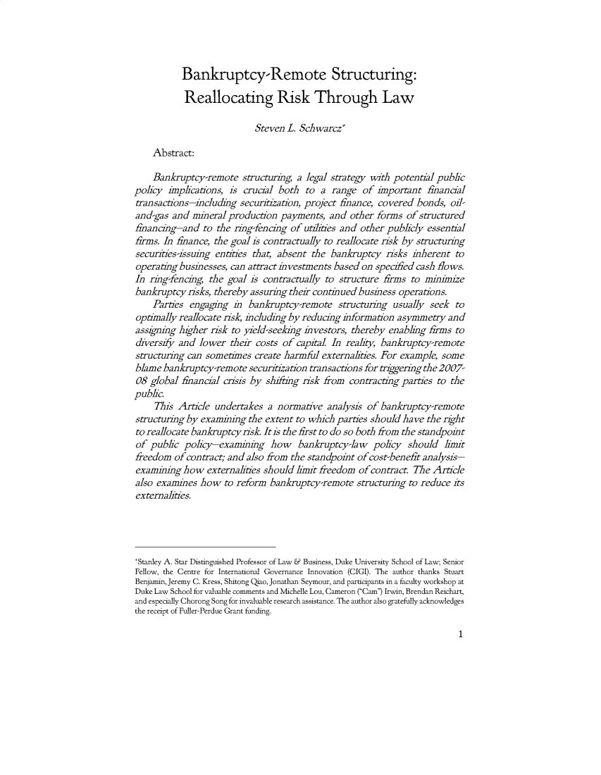 handle is hein.journals/ambank97 and id is 1 raw text is: 





           Bankruptcy-Remote Structuring:

           Reallocating Risk Through Law

                           Steven  L. Schwarcz*

    Abstract:

    Bankruptcy-remote structuring,   a legal strategy with potential public
policy  implications, is crucial both  to a  range  of important   financial
transactions-including  securitization, project finance, covered bonds, oil-
and-gas  and mineral production  payments,  and  other forms  of structured
financing-and   to the ring-fencing of utilities and other publicly essential
firms. In finance, the goal is contractually to reallocate risk by structuring
securities -issuing entities that, absent the bankruptcy risks inherent  to
operating businesses, can attract in vestments based on specified cash flows.
In  ring-fencing, the goal is contractually to structure firms to minimize
bankruptcy  risks, thereby assuring their continued business operations.
    Parties  engaging  in bankruptcy-remote   structuring  usually seek  to
optimally reallocate risk, including by reducing information asymmetry and
assigning higher risk to yield-seeking investors, thereby enabling firms to
diversify and  lower  their costs of capital In reality, bankruptcy-remote
structuring can sometimes  create harmful  externalities. For example, some
blame  bankruptcy-remote  securitzation transactions for triggeringthe2007-
08  global financial crisis by shifting risk from contracting parties to the
public.
     This Article undertakes  a normative   analysis of bankruptcy-remote
structuring by examining  the extent to which parties should have  the right
to reallocate bankruptcyrisk. Itis the first to do so both from the standpoint
of  public policy-examining how bankruptcy-law policy should limit
freedom  of contract; and also from the standpoint of cost-benefit analysis-
examining  how   externalities should limit freedom of contract. The Article
also examines  how   to reform bankruptcy-remote   structuring to reduce its
externalities.





*Stanley A. Star Distinguished Professor of Law & Business, Duke University School of Law; Senior
Fellow, the Centre for International Governance Innovation (CIGI). The author thanks Stuart
Benjamin, Jeremy C. Kress, Shitong Qiao, Jonathan Seymour, and participants in a faculty workshop at
Duke Law School for valuable comments and Michelle Lou, Cameron (Cam) Irwin, Brendan Reichart,
and especially Chorong Song for invaluable research assistance. The author also gratefully acknowledges
the receipt of Fuller-Perdue Grant funding.


1


