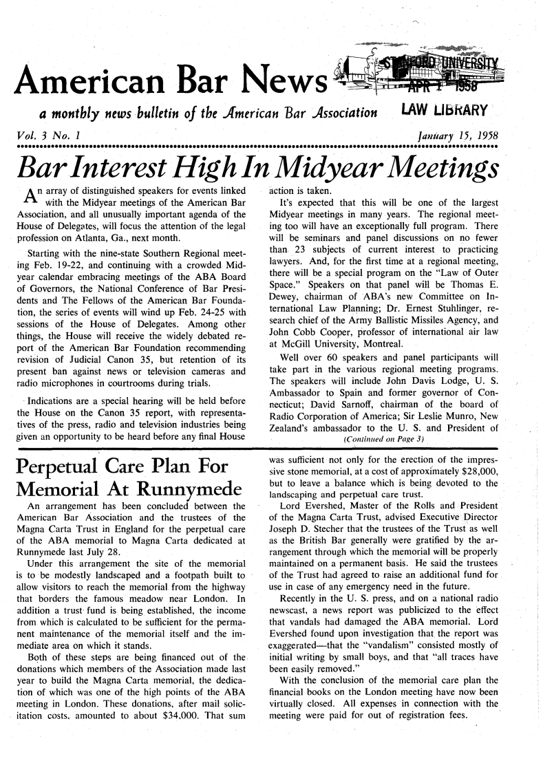handle is hein.journals/ambrnw3 and id is 1 raw text is: American Bar News
a montbly news bulletin of the American Bar Association  LAW UbIARY
Vol. 3 No. 1                              January 15, 1958
Bar Interest Hioigh In Midyear Meetings

An array of distinguished speakers for events linked
With the Midyear meetings of the American Bar
Association, and all unusually important agenda of the
House of Delegates, will focus the attention of the legal
profession on Atlanta, Ga., next month.
Starting with the nine-state Southern Regional meet-
ing Feb. 19-22, and continuing with a crowded Mid-
year calendar embracing meetings of the ABA Board
of Governors, the National Conference of Bar Presi-
dents and The Fellows of the American Bar Founda-
tion, the series of events will wind up Feb. 24-25 with
sessions of the House of Delegates. Among other
things, the House will receive the widely debated re-
port of the American Bar Foundation recommending
revision of Judicial Canon 35, but retention of its
present ban against news or television cameras and
radio microphones in courtrooms during trials.
Indications are a special hearing will be held before
the House on the Canon 35 report, with representa-
tives of the press, radio and television industries being
given an opportunity to be heard before any final House

action is taken.
It's expected that this will be one of the largest
Midyear meetings in many years. The regional meet-
ing too will have an exceptionally full program. There
will be seminars and panel discussions on no fewer
than 23 subjects of current interest to practicing
lawyers. And, for the first time at a regional meeting,
there will be a special program on the Law of Outer
Space. Speakers on that panel will be Thomas E.
Dewey, chairman of ABA's new Committee on In-
ternational Law Planning; Dr. Ernest Stuhlinger, re-
search chief of the Army Ballistic Missiles Agency, and
John Cobb Cooper, professor of international air law
at McGill University, Montreal.
Well over 60 speakers and panel participants will
take part in the various regional meeting programs.
The speakers will include John Davis Lodge, U. S.
Ambassador to Spain and former governor of Con-
necticut; David Sarnoff, chairman of the board of
Radio Corporation of America; Sir Leslie Munro, New
Zealand's ambassador to the U. S. and President of
(Contitued on Page 3)

Perpetual Care Plan For
Memorial At Runnymede
An arrangement has been concluded between the
American Bar Association and the trustees of the
Magna Carta Trust in England for the perpetual care
of the ABA memorial to Magna Carta dedicated at
Runnymede last July 28.
Under this arrangement the site of the memorial
is to be modestly landscaped and a footpath built to
allow visitors to reach the memorial from the highway
that borders the famous meadow near London. In
addition a trust fund is being established, the income
from which is calculated to be sufficient for the perma-
nent maintenance of the memorial itself and the im-
mediate area on which it stands.
Both of these steps are being financed out of the
donations which members of the Association made last
year to build the Magna Carta memorial, the dedica-
tion of which was one of the high points of the ABA
meeting in London. These donations, after mail solic-
itation costs, amounted to about $34,000. That sum

was sufficient not only for the erection of the impres-
sive stone memorial, at a cost of approximately $28,000,
but to leave a balance which is being devoted to the
landscaping and perpetual care trust.
Lord Evershed, Master of the Rolls and President
of the Magna Carta Trust, advised Executive Director
Joseph D. Stecher that the trustees of the Trust as well
as the British Bar generally were gratified by the ar-
rangement through which the memorial will be properly
maintained on a permanent basis. He said the trustees
of the Trust had agreed to raise an additional fund for
use in case of any emergency need in the future.
Recently in the U. S. press, and on a national radio
newscast, a news report was publicized to the effect
that vandals had damaged the ABA memorial. Lord
Evershed found upon investigation that the report was
exaggerated-that the vandalism consisted mostly of
initial writing by small boys, and that all traces have
been easily removed.
With the conclusion of the memorial care plan the
financial books on the London meeting have now been
virtually closed. All expenses in connection with the
meeting were paid for out of registration fees.


