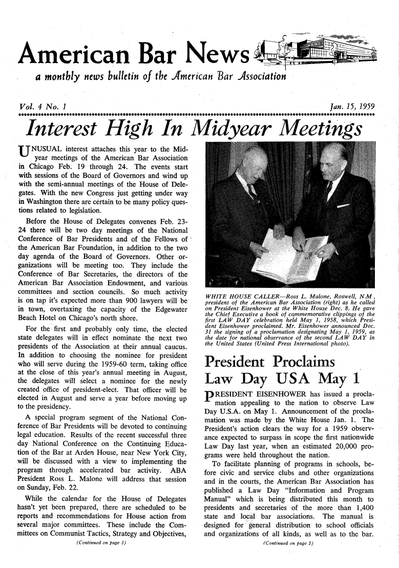 handle is hein.journals/ambrnw4 and id is 1 raw text is: American Bar News 4
a monthly news bulletin of the .American Bar Association
Vol. 4 No. 1                             Jan. 15, 1959
Interest High In Midyear Meetings

U     NUSUAL interest attaches this year to the Mid-
year meetings of the American Bar Association
in Chicago Feb. 19 through 24. The events start
with sessions of the Board of Governors and wind up
with the semi-annual meetings of the House of Dele-
gates. With the new Congress just getting under way
in Washington there are certain to be many policy ques-
tions related to legislation.
Before the House of Delegates convenes Feb. 23-
24 there will be two day meetings of the National
Conference of Bar Presidents and of the Fellows of
the American Bar Foundation, in addition to the two
day agenda of the Board of Governors. Other or-
ganizations will be meeting too. They include the
Conference of Bar Secretaries, the directors of the
American Bar Association Endowment, and various
committees and section councils. So much activity
is on tap it's expected more than 900 lawyers will be
in town, overtaxing the capacity of the Edgewater
Beach Hotel on Chicago's north shore.
For the first and probably only time, the elected
state delegates will in effect nominate the next two
presidents of the Association at their annual caucus.
In addition to choosing the nominee for president
who will serve during the 1959-60 term, taking office
at the close of this year's annual meeting in August,
the delegates will select a nominee for the newly
created office of president-elect. That officer will be
elected in August and serve a year before moving up
to the presidency.
A special program segment of the National Con-
ference of Bar Presidents will be devoted to continuing
legal education. Results of the recent successful three
day National Conference on the Continuing Educa-
tion of the Bar at Arden House, near New York City,
will be discussed with a view to implementing the
program  through   accelerated  bar activity.  ABA
President Ross L. Malone will address that session
on Sunday, Feb. 22.
While the calendar for the House of Delegates
hasn't yet been prepared, there are scheduled to be
reports and recommendations for House action from
several major committees. These include the Com-
mittees on Communist Tactics, Strategy and Objectives,
(Continued on page 3)

WHITE HOUSE CALLER-Ross L. Malone, Roswell, N.M,
president of the American Bar Association (right) as he called
on President Eisenhower at the White House Dec. 8. He gave
the Chief Executive a book of cqmmemorative clippings of the
first LAW DAY celebration held May 1, 1958, which Presi-
dent Eisenhower proclaimed. Mr. Eisenhower announced Dec.
31 the signing of a proclamation designating May 1, 1959, as
the date for national observance of the second LAW DAY in
the United States (United Press International photo).
President Proclaims
Law Day USA May 1
RESIDENT EISENHOWER has issued a procla-
mation appealing to the nation to observe Law
Day U.S.A. on May 1. Announcement of the procla-
mation was made by the White House Jan. 1. The
President's action clears the way for a 1959 observ-
ance expected to surpass in scope the first nationwide
Law Day last year, when an estimated 20,000 pro-
grams were held throughout the nation.
To facilitate planning of programs in schools, be-
fore civic and service clubs and other organizations
and in the courts, the American Bar Association has
published a Law Day Information and Program
Manual which is being distributed this month to
presidents and secretaries of the more than 1,400
state and local bar associations. The manual is
designed for general distribution to school officials
and organizations of all kinds, as well as to the bar.
(Continued on page 2)


