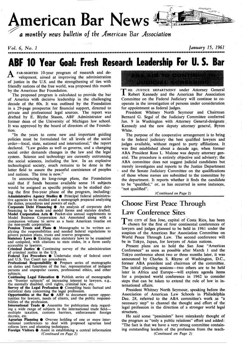 handle is hein.journals/ambrnw6 and id is 1 raw text is: American Bar News 4
a monthly news bulletin of the American Bar Association
Vol. 6, No. 1                                     January 15, 1961
ABF 10 Year Goal: Fresh Research Leadership For U. S. Bar

A FAR-SIGHTED 10-year program of research and de-
velopment, aimed at improving the administration
of justice in the U.S. and the strengthening of ties with
friendly nations of the free world, was proposed this month
by the American Bar Foundation.
The proposed program is calculated to provide the bar
of America with decisive leadership in the challenging
decade of the 60s. It was outlined by the Foundation
in a 29-page prospectus for financial support, directed to
private and professional legal sources. The report was
drafted by E. Blythe Stason, ABF Administrator and
former dean of the University of Michigan law school.
It was approved by the board of directors of the Founda-
tion.
In the years to come new and important guiding
policies must be formulated for all levels of the social
order-local, state, national and international, the report
declared. Law guides as well as governs, and a changing
social order demands changes in the law and the legal
system. Science and technology are currently outrunning
the social sciences, including the law. In an explosive
technological society, much remains to be done in the
latter field to assure the peaceful coexistence of peoples
and nations. The time is now.
In announcing its long-range plans, the Foundation
said that if funds become available some 16 subjects
would be assigned as specific projects to be studied dur-
ing the first five-year phase of the program, including:
Administrative Agency Studies 0 Principal federal administra-
tive agencies to be studied and a monograph prepared analyzing
the duties, procedures and powers of each.
Corporate Debt Financing 0 An analysis of corporate debt
financing to be made and model forms and statutes drafted.
Model Corporation Acts 0 Pocket-size annual supplements to
Model Business Corporation Act Annotated along with a
companion volume to serve as a basic American treatise on
the non-profit corporation.
Pension Trusts and Plans 0 Monographs to be written an-
alyzing the responsibilities and needed federal regulations to
govern pension plans, trusts and reserve programs.
Statutory Laws 0 Existing state statutory laws to be examined
and compiled, with citations to state codes, in a form easily
accessible to lawyers.
Criminal Justice 0 Continuing survey of the administration
of criminal justice in the U.S.
Federal Tax Procedure 0 Undertake study of federal court
and U.S. Tax Court tax procedures.
Professional Responsibility 0 Prepare series of monographs
on duties and functions of the bar, representation of indigent
persons and unpopular causes, professional ethics, and other
subjects.
Continuing Legal Education 0 Publish series of monographs
on frontier subjects of increasing interest to lawyers, e.g.,
the mentally disabled, civil rights, criminal law, etc.
Survey of the Legal Profession 0 Compiling basic factual and
statistical data concerning the legal profession.
Opportunities at the Bar 0 ABF to document career oppor-
tunities for lawyers, needs of clients, and the public responsi-
bilities of the profession.
International Trade 0 Assemble for publication data regard-
ing a wide range of subjects in the international trade field-
multiple taxation, customs barriers, enforcement foreign
decrees, etc.
Agrarian Planning 0 Oversee holding of one or more inter-
national conferences to deal with proposed agrarian land
reform laws and planning techniques.
Foreign Visitors 0 Assist in establishing a central information
(Continued on Page 2)

T HE JUSTICE DEPARTMENT under Attorney General
Robert Kennedy and the American Bar Association
Committee on the Federal Judiciary will continue to co-
operate in the investigation of persons under consideration
for appointment as federal judges.
President Whitney North   Seymour and Chairman
Bernard G. Segal of the Judiciary Committee conferred
Jan. 9 in Washington with Attorney General-designate.
Kennedy and the new deputy attorney general, Byron
White.
The purpose of the cooperative arrangement is to bring
to the federal judiciary the best qualified lawyers and
judges available, without regard to party affiliations. It
was first established about a decade ago, when former
ABA President Ross L. Malone was deputy attorney gen-
eral. The procedure is entirely objective and advisory; the
ABA committee does not suggest judicial candidates but
merely investigates and reports to the Justice Department
and the Senate Judiciary Committee on the qualifications
of those whose names are submitted to the committee by
the department. It reports whether it finds the candidate
to be qualified, or, as has occurred in some instances,
not qualified.
(Continued on Page 2)
Choose First Peace Through
Law Conference Sites
T  HE CITY of San Jose, capital of Costa Rica, has been
chosen for the first of four continental conferences of
lawyers and judges planned to be held in 1961 under the
auspices of the American Bar Association Committee on
World Peace Through Law. The second conference will
be in Tokyo, Japan, for lawyers of Asian nations.
Present plans are to hold the San Jose Americas
Conference as soon as possible after March 1 and the
Tokyo conference about two or three months later, it was
announced by Charles S. Rhyne of Washington, D.C.,
former ABA president and chairman of the committee.
The initial planning sessions-two others are to be held
later in Africa and Europe-will explore agenda items
for a projected world conference in 1962 to consider
steps that can be taken to extend the rule of law in in-
ternational affairs.
President Whitney North Seymour, speaking before the
Association of American Law Schools in Philadelphia
Dec. 28, referred to the ABA committee's work as a
necessary step to channel the thought and effort of the
legal profession in the direction of a stronger world legal
structure.
He said some pessimists have mistakenly thought of
the program as only a public relations effort and added:
The fact is that we have a very strong committee contain-
ing outstanding leaders of the profession from the teach-
(Continued on Page 2)


