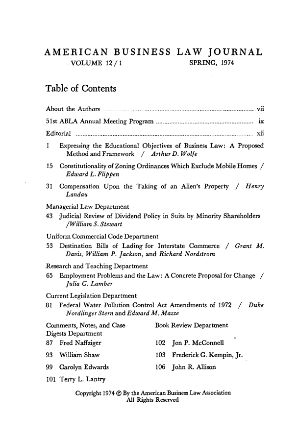handle is hein.journals/ambuslj12 and id is 1 raw text is: 





AMERICAN BUSINESS LAW JOURNAL
        VOLUME 12   /1                     SPRING,  1974


Table   of Contents

About the Authors  ...--------- -------..---..- .. .. ..------------.. . -- vii
51st ABLA  Annual M eeting Program   .   ...---- .-.-- .-- .-..-- ...-- ..-....----.-.-.  ix
Editorial ---------- -------.-----------.--.--------  -------------------------------------- - - ----------- - xii
1   Expressing the Educational Objectives of Business Law: A Proposed
       Method and Framework  / ArthurD. Wolfe
 15  Constitutionality of Zoning Ordinances Which Exclude Mobile Homes /
      Edward L. Flippen
 31 Compensation Upon  the Taking of an Alien's Property / Henry
      Landau
 Managerial Law Department
 43 judicial Review of Dividend Policy in Suits by Minority Shareholders
      /William S. Stewart
 Uniform Commercial Code Department
 53 Destination Bills of Lading for Interstate Commerce / Grant M.
      Davis, William P. Jackson, and Richard Nordstrom
Research and Teaching Department
65  Employment  Problems and the Law: A Concrete Proposal for Change /
      Julia C. Lamber
 Current Legislation Department
 81 Federal Water Pollution Control Act Amendments of 1972 / Duke
      Nordlinger Stern and Edward M. Mazze
 Comments, Notes, and Case       Book Review Department
 Digests Department
 87 Fred Naffziger               102  Jon P. McConnell
 93 William Shaw                 103  Frederick G. Kempin, Jr.
 99 Carolyn Edwards              106  John R. Allison
 101 Terry L. Lantry

         Copyright 1974 @ By the American Business Law Association
                        All Rights Reserved



