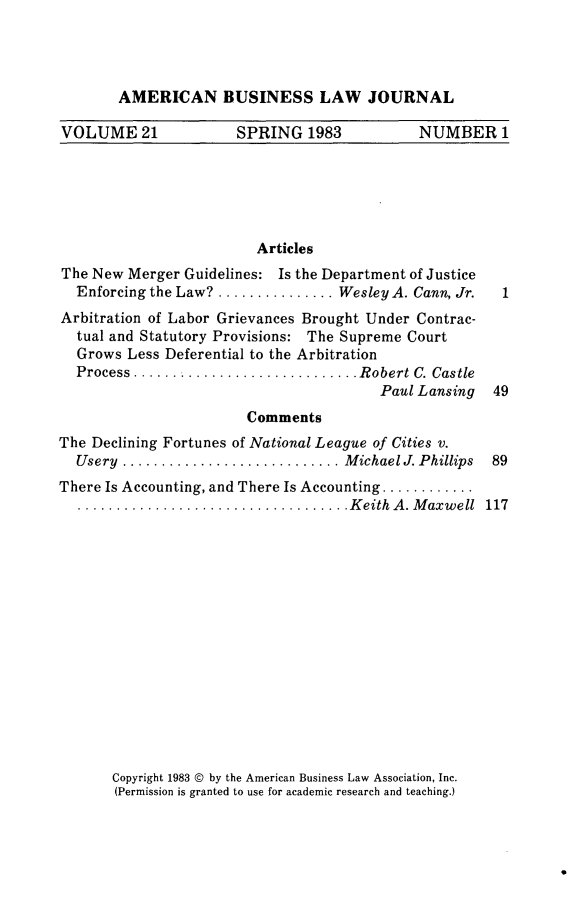 handle is hein.journals/ambuslj21 and id is 1 raw text is: 




AMERICAN BUSINESS LAW JOURNAL


VOLUME 21             SPRING 1983             NUMBER 1


                         Articles
The New Merger Guidelines: Is the Department of Justice
  Enforcing the Law? ............... Wesley A. Cann, Jr.
Arbitration of Labor Grievances Brought Under Contrac-
  tual and Statutory Provisions: The Supreme Court
  Grows Less Deferential to the Arbitration
  Process .......................... Robert C. Castle
                                         Paul Lansing
                        Comments
The Declining Fortunes of National League of Cities v.
  Usery ............................ M ichael J. Phillips
There Is Accounting, and There Is Accounting ............
  ................................... K eith  A . M axw ell


Copyright 1983 © by the American Business Law Association, Inc.
(Permission is granted to use for academic research and teaching.)


