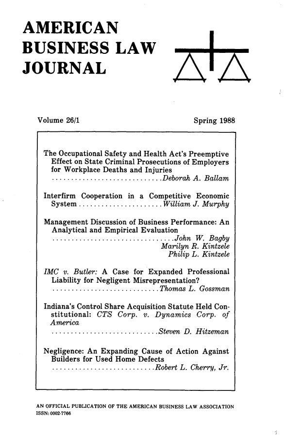 handle is hein.journals/ambuslj26 and id is 1 raw text is: 

AMERICAN

BUSINESS LAW

JOURNAL


Volume 26/1


Spring 1988


  The Occupational Safety and Health Act's Preemptive
    Effect on State Criminal Prosecutions of Employers
    for Workplace Deaths and Injuries
    ............................. Deborah  A. Ballam

  Interfirm Cooperation in a Competitive Economic
    System ...................... William J. Murphy

  Management Discussion of Business Performance: An
    Analytical and Empirical Evaluation
    ................................ John  W .  Bagby
                               Marilyn R. Kintzele
                               Philip L. Kintzele

  IMC v. Butler: A Case for Expanded Professional
    Liability for Negligent Misrepresentation?
    ............................ Thomas  L. Gossman

  Indiana's Control Share Acquisition Statute Held Con-
    stitutional: CTS Corp. v. Dynamics Corp. of
    America
    ............................ Steven  D. Hitzem an

  Negligence: An Expanding Cause of Action Against
    Builders for Used Home Defects
    ........................... Robert L. Cherry, Jr.



AN OFFICIAL PUBLICATION OF THE AMERICAN BUSINESS LAW ASSOCIATION
ISSN: 0002-7766


