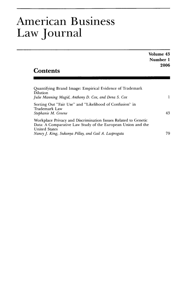 handle is hein.journals/ambuslj43 and id is 1 raw text is: 



American Business

Law Journal



                                                          Volume 43
                                                          Number 1
                                                               2006
        Contents



        Quantifying Brand Image: Empirical Evidence of Trademark
        Dilution
        Julie Manning Magid, Anthony D. Cox, and Dena S. Cox      1
        Sorting Out Fair Use and Likelihood of Confusion in
        Trademark Law
        Stephanie M. Greene                                      43
        Workplace Privacy and Discrimination Issues Related to Genetic
        Data: A Comparative Law Study of the European Union and the
        United States
        Nancy J. King, Sukanya Pillay, and Gail A. Lasprogata          79


