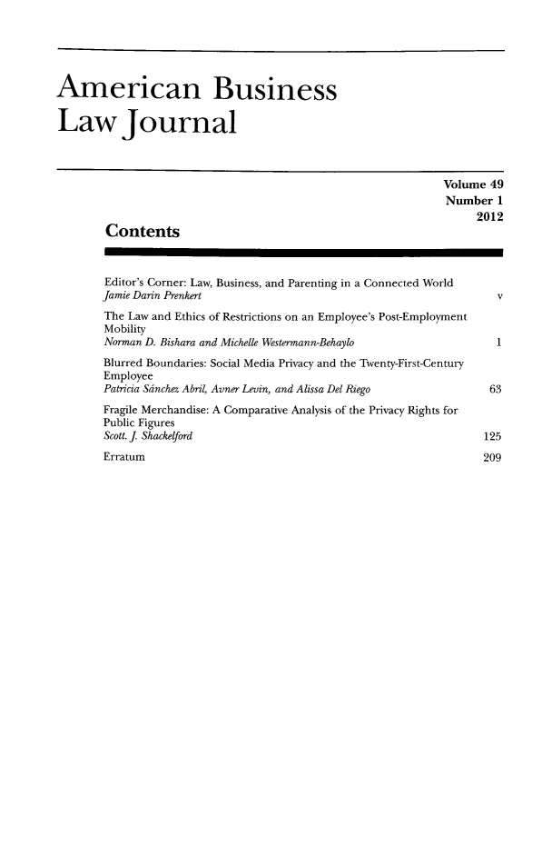 handle is hein.journals/ambuslj49 and id is 1 raw text is: 





American Business


Law Journal



                                                             Volume 49
                                                             Number   1
                                                                  2012
        Contents



        Editor's Corner: Law, Business, and Parenting in a Connected World
        Jamie Darin Prenkert                                         v
        The Law and Ethics of Restrictions on an Employee's Post-Employment
        Mobility
        Norman D. Bishara and Michelle Westermann-Behaylo            1
        Blurred Boundaries: Social Media Privacy and the Twenty-First-Century
        Employee
        Patricia Sinchez Ab-il, Avner Levin, and Alissa Del Riego   63
        Fragile Merchandise: A Comparative Analysis of the Privacy Rights for
        Public Figures
        Scott. J Shackelford                                       125
        Erratum                                                    209


