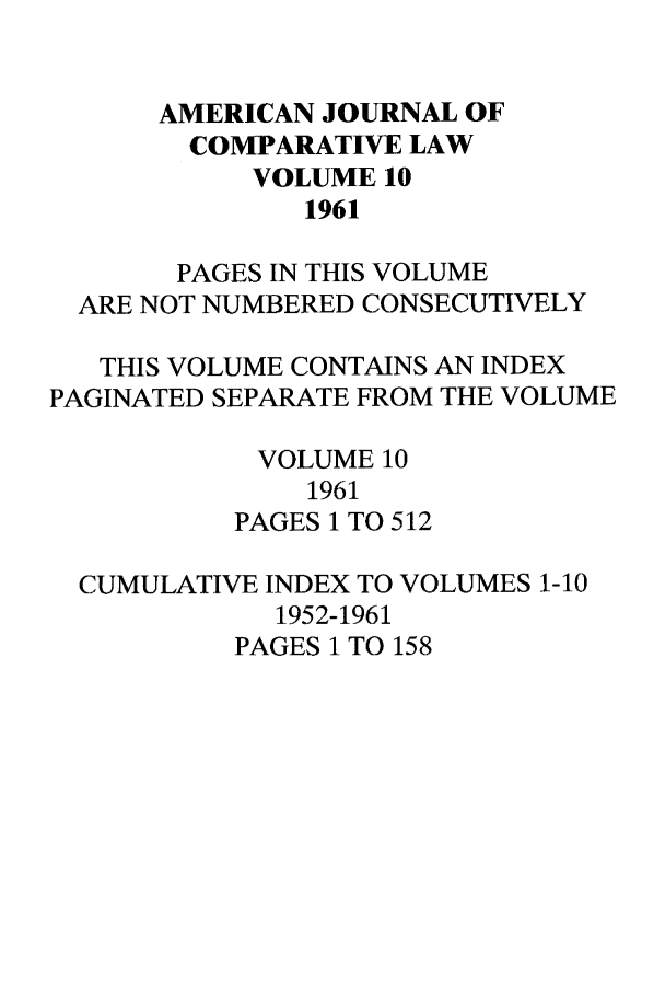 handle is hein.journals/amcomp10 and id is 1 raw text is: AMERICAN JOURNAL OF
COMPARATIVE LAW
VOLUME 10
1961
PAGES IN THIS VOLUME
ARE NOT NUMBERED CONSECUTIVELY
THIS VOLUME CONTAINS AN INDEX
PAGINATED SEPARATE FROM THE VOLUME
VOLUME 10
1961
PAGES 1 TO 512
CUMULATIVE INDEX TO VOLUMES 1-10
1952-1961
PAGES 1 TO 158



