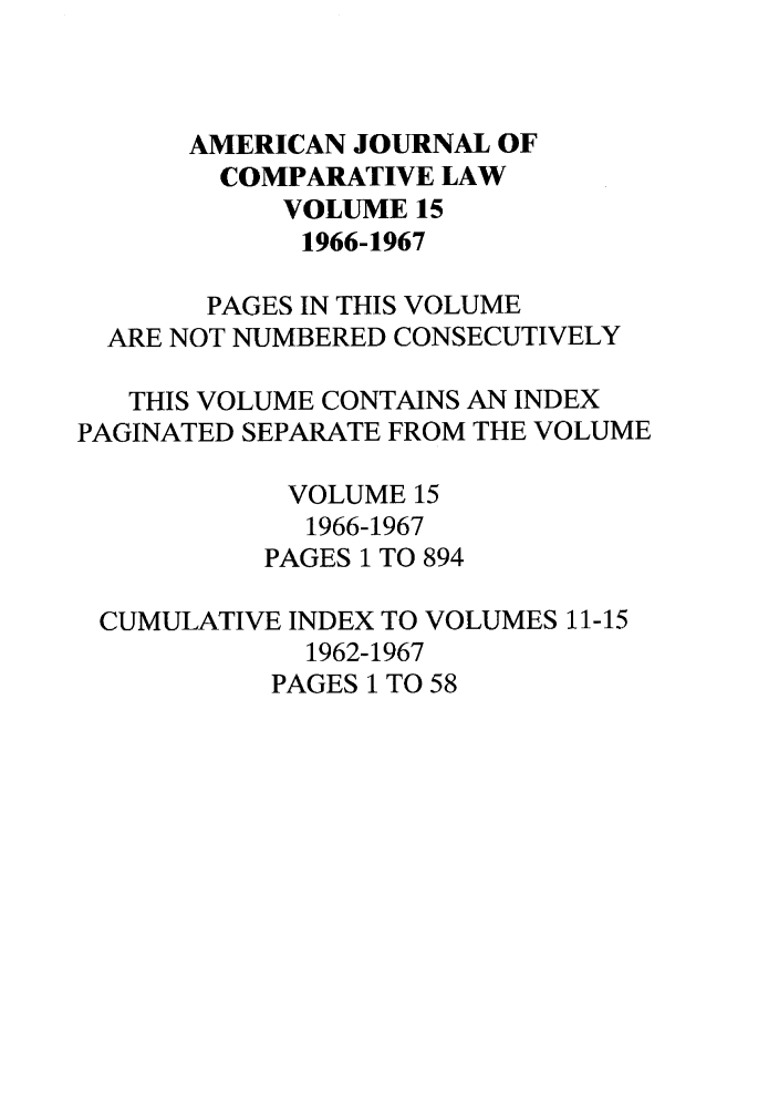 handle is hein.journals/amcomp15 and id is 1 raw text is: AMERICAN JOURNAL OF
COMPARATIVE LAW
VOLUME 15
1966-1967
PAGES IN THIS VOLUME
ARE NOT NUMBERED CONSECUTIVELY
THIS VOLUME CONTAINS AN INDEX
PAGINATED SEPARATE FROM THE VOLUME
VOLUME 15
1966-1967
PAGES 1 TO 894
CUMULATIVE INDEX TO VOLUMES 11-15
1962-1967
PAGES 1 TO 58


