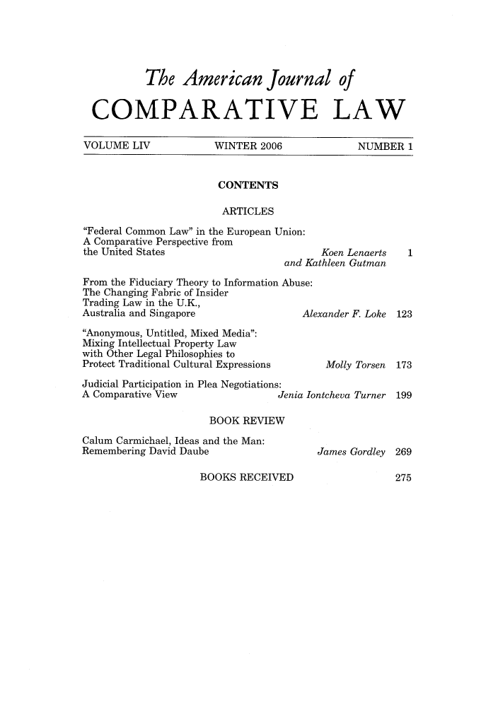 handle is hein.journals/amcomp54 and id is 1 raw text is: The American Journal of
COMPARATIVE LAW
VOLUME LIV    WINTER 2006    NUMBER 1

CONTENTS
ARTICLES

Federal Common Law in the European Union:
A Comparative Perspective from
the United States                             Koen Lenaerts
and Kathleen Gutman

From the Fiduciary Theory to Information Abuse:
The Changing Fabric of Insider
Trading Law in the U.K.,
Australia and Singapore                    Al
Anonymous, Untitled, Mixed Media:
Mixing Intellectual Property Law
with Other Legal Philosophies to
Protect Traditional Cultural Expressions
Judicial Participation in Plea Negotiations:
A Comparative View                    Jenia I

exander F. Loke
Molly Torsen
ntcheva Turner

BOOK REVIEW

Calum Carmichael, Ideas and the Man:
Remembering David Daube

James Gordley 269

BOOKS RECEIVED

1
123
173
199

275


