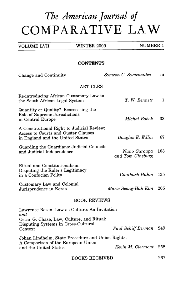 handle is hein.journals/amcomp57 and id is 1 raw text is: 

           The American Journal of


 COMPARATIVE LAW

VOLUME LVII   WINTER 2009   NUMBER 1


CONTENTS


Change and Continuity


Symeon C. Symeonides


ARTICLES


Re-introducing African Customary Law to
the South African Legal System

Quantity or Quality? Reassessing the
Role of Supreme Jurisdictions
in Central Europe

A Constitutional Right to Judicial Review:
Access to Courts and Ouster Clauses
in England and the United States

Guarding the Guardians: Judicial Councils
and Judicial Independence

Ritual and Constitutionalism:
Disputing the Ruler's Legitimacy
in a Confucian Polity

Customary Law and Colonial
Jurisprudence in Korea


T. W. Bennett


Michal Bobek


    Douglas E. Edlin

      Nuno Garoupa
   and Tom Ginsburg


     Chaihark Hahm

Marie Seong-Hak Kim


                      BOOK REVIEWS

Lawrence Rosen, Law as Culture: An Invitation


and
Oscar G. Chase, Law, Culture, and Ritual:
Disputing Systems in Cross-Cultural
Context


Paul Schiff Berman


Johan Lindholm, State Procedure and Union Rights:
A Comparison of the European Union
and the United States                 Kevin M. Clermont 258


BOOKS RECEIVED


