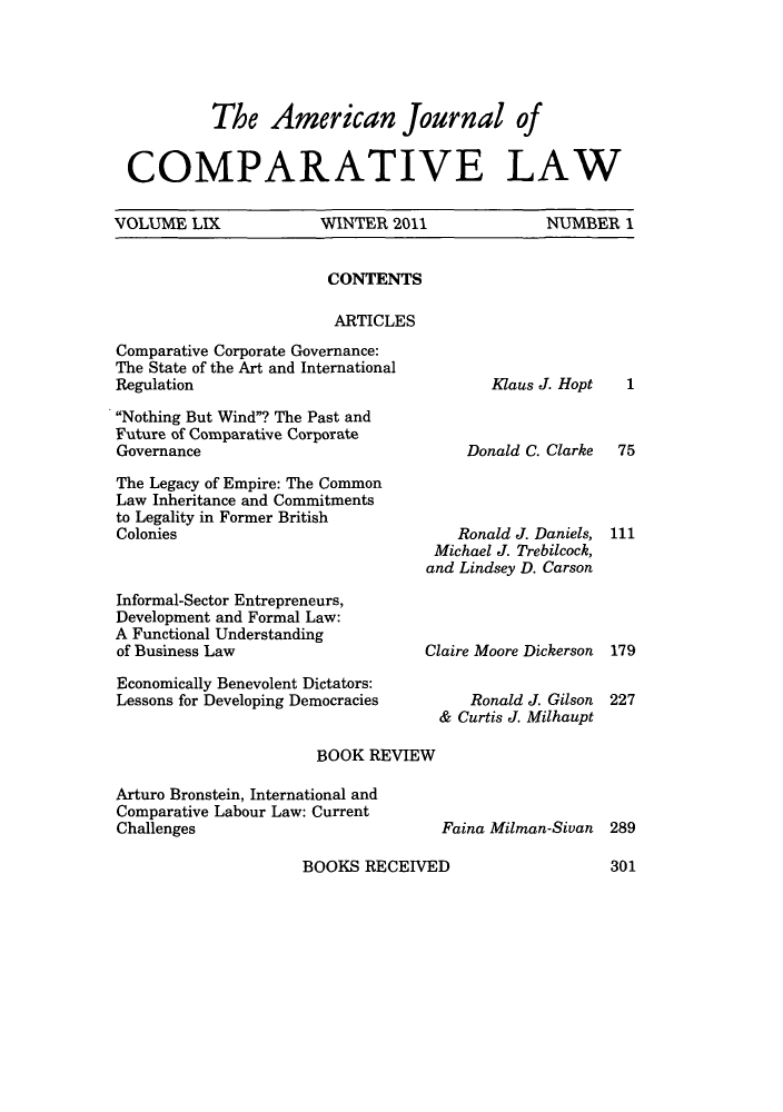 handle is hein.journals/amcomp59 and id is 1 raw text is: The American Journal of
COMPARATIVE LAW
VOLUME LIX    WINTER 2011    NUMBER 1

CONTENTS
ARTICLES

Comparative Corporate Governance:
The State of the Art and International
Regulation
Nothing But Wind? The Past and
Future of Comparative Corporate
Governance
The Legacy of Empire: The Common
Law Inheritance and Commitments
to Legality in Former British
Colonies
Informal-Sector Entrepreneurs,
Development and Formal Law:
A Functional Understanding
of Business Law
Economically Benevolent Dictators:
Lessons for Developing Democracies

Klaus J. Hopt
Donald C. Clarke
Ronald J. Daniels,
Michael J. Trebilcock,
and Lindsey D. Carson
Claire Moore Dickerson
Ronald J. Gilson
& Curtis J. Milhaupt

BOOK REVIEW

Arturo Bronstein, International and
Comparative Labour Law: Current
Challenges

Faina Milman-Sivan 289

BOOKS RECEIVED

1
75
111
179
227

301


