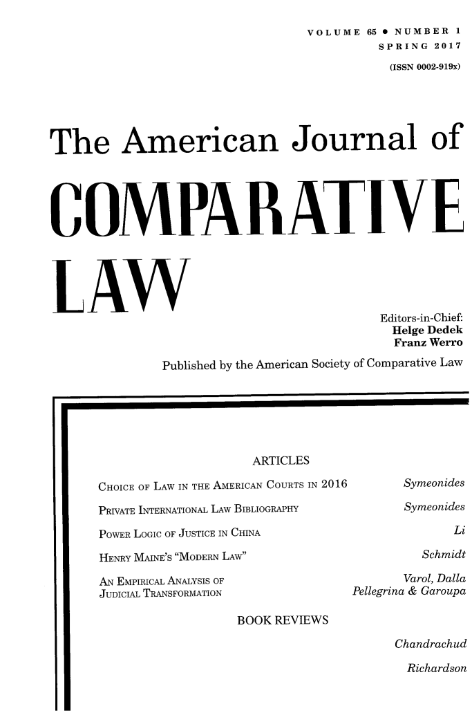handle is hein.journals/amcomp65 and id is 1 raw text is: 
                                 VOLUME 65 0 NUMBER 1
                                          SPRING 2017
                                          (ISSN 0002-919x)





The American Journal of





COMPARATIVE





LAW
                                          Editors-in-Chief:
                                          Helge Dedek
                                            Franz Werro

              Published by the American Society of Comparative Law


                    ARTICLES

CHOICE OF LAW IN THE AMERICAN COURTS IN 2016

PRIVATE INTERNATIONAL LAW BIBLIOGRAPHY

POWER LOGIC OF JUSTICE IN CHINA

HENRY MAINE'S MODERN LAW

AN EMPIRICAL ANALYSIS OF
JUDICIAL TRANSFORMATION


      Symeonides
      Symeonides

             Li

         Schmidt

      Varol, Dalla
Pellegrina & Garoupa


BOOK REVIEWS


Chandrachud
Richardson


