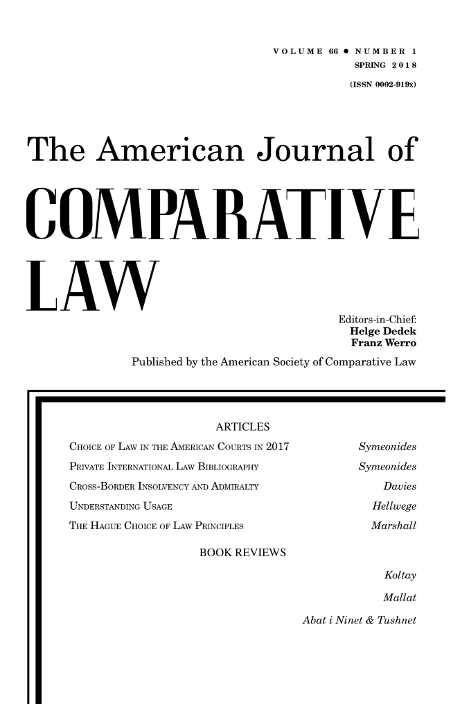 handle is hein.journals/amcomp66 and id is 1 raw text is: 


                                 VOLUME 66 0 NUMBER 1
                                            SPRING 2018
                                            (ISSN 0002-919x)





The American Journal of





COMPARATIVE





LAW
                                          Editors-in-Chief:
                                          Helge Dedek
                                          Franz Werro
              Published by the American Society of Comparative Law


                   ARTICLES
CHOICE OF LAW IN THE AMERICAN COURTS IN 2017
PRIVATE INTERNATIONAL LAW BIBLIOGRAPHY
CROSS-BORDER INSOLVENCY AND ADMIRALTY
UNDERSTANDING USAGE
THE HAGUE CHOICE OF LAW PRINCIPLES


Symeonides
Symeonides
   Davies
   Hellwege
   Marshall


BOOK REVIEWS


Koltay

Mallat


Abat i Ninet & Tushnet


