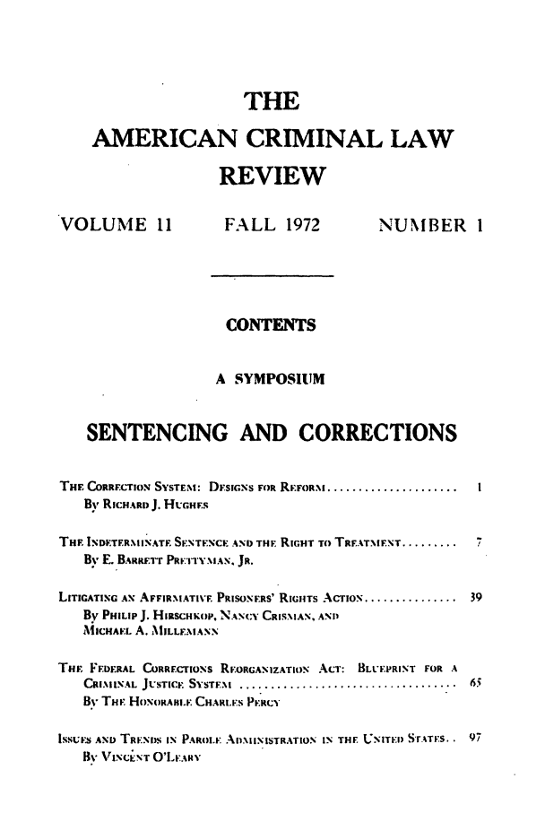 handle is hein.journals/amcrimlr11 and id is 1 raw text is: THE
AMERICAN CRIMINAL LAW
REVIEW

VOLUME 11

FALL 1972

NUMBER 1

CONTENTS
A SYMPOSIUM
SENTENCING AND CORRECTIONS
THE CORRELTION SYSTEM: DFsiGNs FOR REFoRm .....................
By RICHARD J. HUGHEs
THE INIETERMINATF. SINTEXCE AND THE. RIGHT To TR.ATMENT .........
By E. BARRE.TT PRE TYNIAN, Ja.
LITIGATING AX AFFIRMIATIVE PRISONERS' RIGHTS ACTION ...............
By PHILIP J. HiiSCHKiop, NANCY CRISMAN, AND
AMlCHAEL A. MILLEMANN
THF FEDERAL CoaarEIoNs REORGANIZATION ACT: BLUEPRINT FOR A
CRIMINAL JUSTICE SYSTEM. ...................................
By THE. HoNORAHII  CHARLS PERCY
ISSUtS AND TRENDS IN PAROLE ADMINISTRATION IN THE UNITEI) S-rATES..
By%'V' iTT O'LTARY



