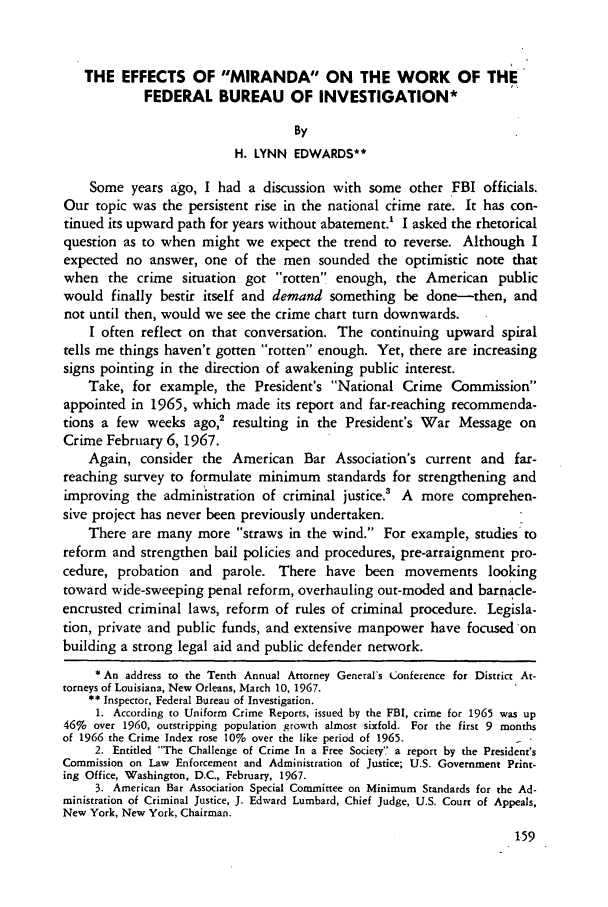 handle is hein.journals/amcrimlr5 and id is 161 raw text is: THE EFFECTS OF MIRANDA ON THE WORK OF THE
FEDERAL BUREAU OF INVESTIGATION*
By
H. LYNN EDWARDS**
Some years ago, I had a discussion with some other FBI officials.
Our topic was the persistent rise in the national cime rate. It has con-
tinued its upward path for years without abatement.' I asked the rhetorical
question as to when might we expect the trend to reverse. Although I
expected no answer, one of the men sounded the optimistic note that
when the crime situation got rotten enough, the American public
would finally bestir itself and demand something be done-then, and
not until then, would we see the crime chart turn downwards.
I often reflect on that conversation. The continuing upward spiral
tells me things haven't gotten rotten enough. Yet, there are increasing
signs pointing in the direction of awakening public interest.
Take, for example, the President's National Crime Commission
appointed in 1965, which made its report and far-reaching recommenda-
tions a few weeks ago,2 resulting in the President's War Message on
Crime February 6, 1967.
Again, consider the American Bar Association's current and far-
reaching survey to formulate minimum standards for strengthening and
improving the administration of criminal justice.3 A more comprehen-
sive project has never been previously undertaken.
There are many more straws in the wind. For example, studies:to
reform and strengthen bail policies and procedures, pre-arraignment pro-
cedure, probation and parole. There have been movements looking
toward wide-sweeping penal reform, overhauling out-moded and barnacle-
encrusted criminal laws, reform of rules of criminal procedure. Legisla-
tion, private and public funds, and extensive manpower have focused on
building a strong legal aid and public defender network.
* An address to the Tenth Annual Attorney General's Conference for District At-
torneys of Louisiana, New Orleans, March 10, 1967.
** Inspector, Federal Bureau of Investigation.
1. According to Uniform Crime Reports, issued by the FBI, crime for 1965 was up
46% over 1960, outstripping population growth almost sixfold. For the first 9 months
of 1966 the Crime Index rose 10% over the like period of 1965.
2. Entitled The Challenge of Crime In a Free Society a report by the President's
Commission on Law Enforcement and Administration of Justice; U.S. Government Print-
ing Office, Washington, D.C., February, 1967.
3. American Bar Association Special Committee on Minimum Standards for the Ad-
ministration of Criminal Justice, J. Edward Lumbard, Chief Judge, U.S. Court of Appeals,
New York, New York, Chairman.


