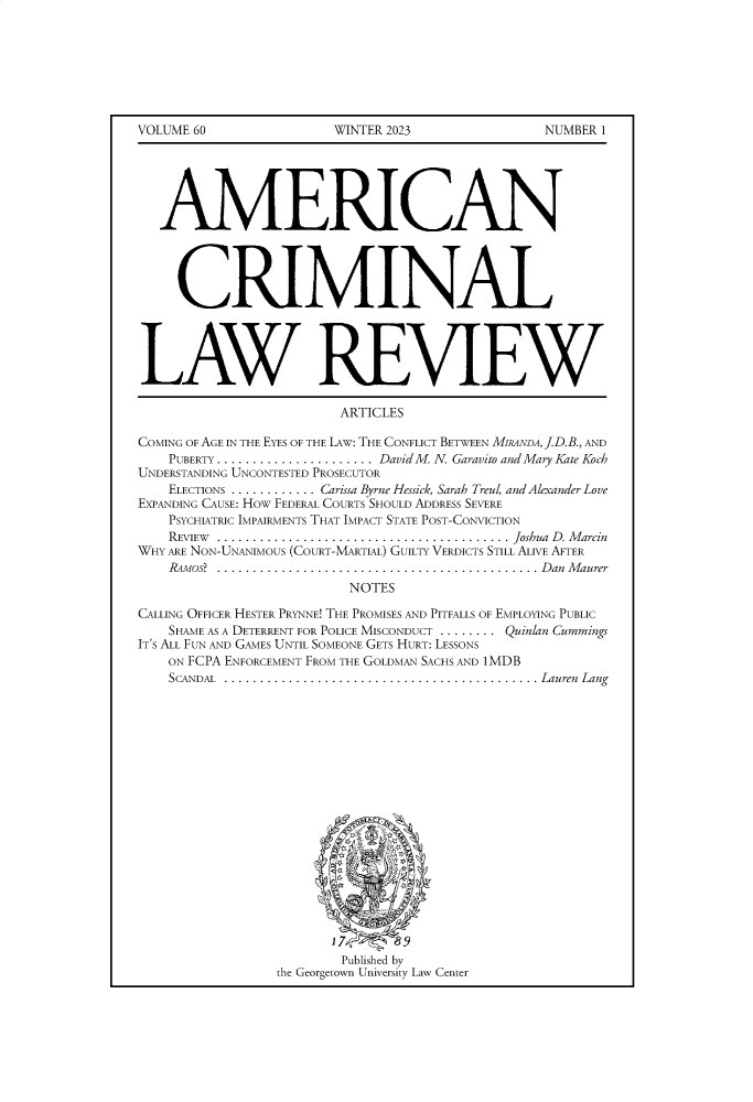 handle is hein.journals/amcrimlr60 and id is 1 raw text is: 







VOLUME 60


WINTER 2023


NUMBER 1


   MERICAN




     CRIMINAL




LAW REVIEW

                         ARTICLES

COMING OF AGE IN THE EYES OF THE LAW: THE CONFLICT BETWEEN MiRANDA, .D.B., AND
    PUBERTY ........................... David M. N. Garavito and Mary Kate Koch
UNDERSTANDING UNCONTESTED PROSECUTOR
    ELECTIONS ............ Carissa Byrne Hessick, Sarah Treul, and Alexander Love
EXPANDING CAUSE: HOw FEDERAL COURTS SHOULD ADDRESS SEVERE
    PSYCHIATRIC IMPAIRMENTS THAT IMPACT STATE POST-CONVICTION
    REVIEW ......... ......................................... Joshua D. Marcin
WHY ARE NON-UNANIMOUS (COURT-MARTIAL) GUILTY VERDICTS STILL ALIVE AFTER
    .mos? .............................................. D   an  M aurer
                          NOTES

CALLING OFFICER HESTER PRYNNE! THE PROMISES AND PITFALLS OF EMPLOYING PUBLIC
    SHAME AS A DETERRENT FOR POLICE MISCONDUCT ........ Quinlan Cummings
IT'S ALL FUN AND GAMES UNTIL SOMEONE GETS HURT: LESSONS
    ON FCPA ENFORCEMENT FROM THE GOLDMAN SACHS AND 1MDB
    SCANDAL ........... ............................................Lauren Lang














                         17      9




                         Published by
                 the Georgetown University Law Center


