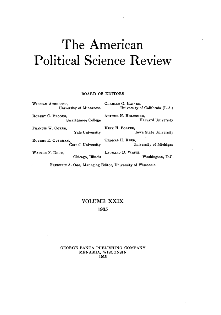 handle is hein.journals/amepscir31 and id is 1 raw text is: The American
Political Science Review
BOARD OF EDITORS
WILLIAM ANDERSON,               CHARLES G. HAINES,
University of Minnesota     University of California (L.A.)
ROBERT C. BROOKS,              ARTHUR N. HOLCOMBE,
Swarthmore College               Harvard University
FRANCIS W. COKER,               KIRK H. PORTER,
Yale University             Iowa State University
ROBERT E. CUSHMAN,              THOMAS H. REED,
Cornell University           University of Michigan
WALTER F. DODD,                  LEONARD D. WHITE,
Chicago, Illinois              Washington, D.C.
FREDERIC A. Oo, Managing Editor, University of Wisconsin
VOLUME XXIX
1935
GEORGE BANTA PUBLISHING COMPANY
MENASHA, WISCONSIN
1935


