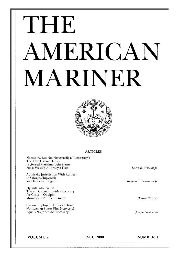 handle is hein.journals/amermari2 and id is 1 raw text is: THE
AMERICAN
MARINER
ARTICLES
Necessary, But Not Necessarily a Necessary:
The Fifth Circuit Denies
'referred Maritime Lein Status
For a Vessel's Attorney's Fees               Larry E. McNiulIr

AduiraltyJtirisdict ion With Respect
to Salvage, Shipwreck
and Treasure Litigat ion
H lyiundai MoIturning:
The 9th Circuit Provides Recovery
for Costs in Oil Spill
Monitoring By Coast Guard
Casino Employee's Unlucky Draw:
Nonseaman Status Plus Nonvessel
Equals No Jones Act Recovery

Raymo nd Canzoneri Ji:

Derrick Pren tice
Joseph Nwaolor

VOLUME 2             FALL 2000          NUMBER I

VOLUME 2

lFALL 2000

NUMBER I


