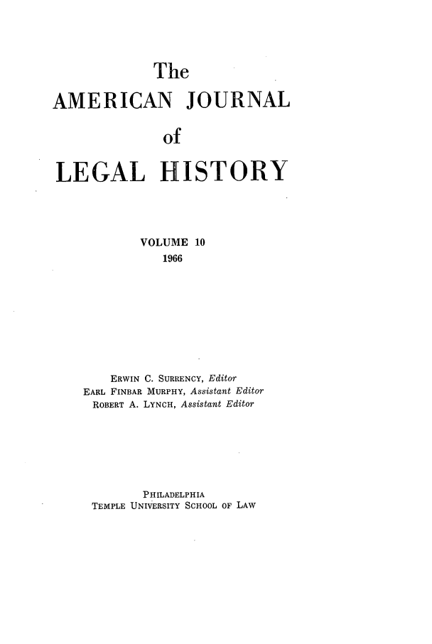 handle is hein.journals/amhist10 and id is 1 raw text is: The

AMERICAN JOURNAL
of
LEGAL HISTORY

VOLUME 10
1966
ERWIN C. SURRENCY, Editor
EARL FINBAR MURPHY, Assistant Editor
ROBERT A. LYNCH, Assistant Editor

PHILADELPHIA
TEMPLE UNIVERSITY SCHOOL OF LAW


