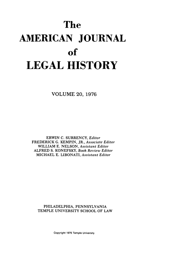 handle is hein.journals/amhist20 and id is 1 raw text is: The
AMERICAN JOURNAL
of
LEGAL HISTORY

VOLUME 20, 1976
ERWIN C. SURRENCY, Editor
FREDERICK G. KEMPIN, JR., Associate Editor
WILLIAM E. NELSON, Assistant Editor
ALFRED S. KONEFSKY, Book Review Editor
MICHAEL E. LIBONATI, Assistant Editor
PHILADELPHIA, PENNSYLVANIA
TEMPLE UNIVERSITY SCHOOL OF LAW

Copyright 1976 Temple University


