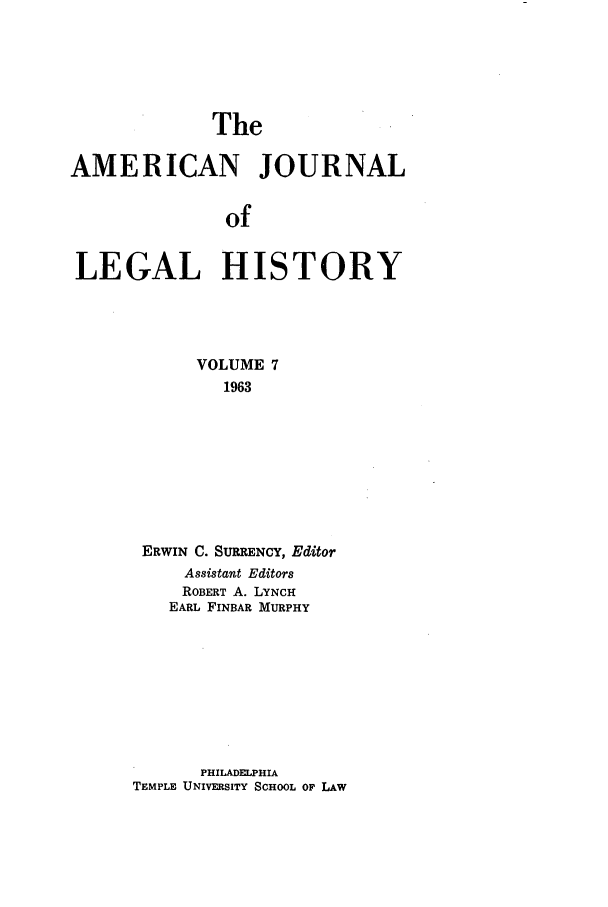 handle is hein.journals/amhist7 and id is 1 raw text is: The

AMERICAN JOURNAL
of
LEGAL HISTORY

VOLUME 7
1963
ERWIN C. SURRENCY, Editor
Assistant Editors
ROBERT A. LYNCH
EARL FINBAR MURPHY

PHILADELPHIA
TEMPLE UNIVERSITY SCHOOL OF LAW


