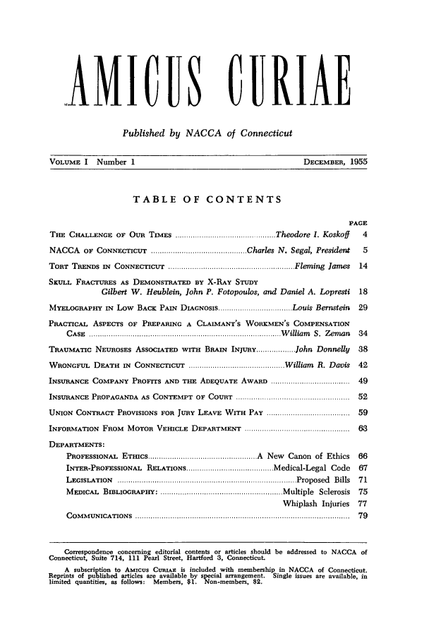 handle is hein.journals/amicura1 and id is 1 raw text is: eAMITJ                           CURIAE
Published by NACCA of Connecticut
VOLUME I Number 1                                            DECEMBER, 1955
TABLE OF CONTENTS
PAGE
THE CHALLENGE OF OUR TIMES             .........Theodore I. Koskof         4
NACCA OF CONNECTICUT       ..............................Charles N. Segal, President  5
TORT TRENDS IN CONNECTICUT       .......................................Fleming Jale-S  14
SKxLL FRACTURES AS DEMONSTRATED BY X-RAY STUDY
Gilbert W. Heublein, John P. Fotopoulos, and Daniel A. Lopresti 18
MYELOGRAPHY IN Low BACK PAIN DIAGNOSIS..         .................Louis Bernstein  29
PRACTICAL ASPECTS OF PREPARING A CLAIMANTS WORKMEN'S COMPENSATION
CASE        ........................................................... William S. Zenan  34
TRAUMATIC NEUROSES ASSOCIATED WITH BRAIN INJURY..................John Donnelly  38
WRONGFUL DEATH IN CONNECTICUT       ..............................William R. Davis 42
INSURANCE COMPANY PROFITS AND THE ADEQUATE AwARD           ....................  49
INSURANCE PROPAGANDA AS CONTEMPT OF COURT       ..................................... 52
UNION CONTRACT PROVISIONS FOR JURY LEAVE WITH PAY ............... ............. 59
INFORMATION FROM MOTOR VEHICLE DEPARTMENT         ................................... 63
DEPARTMENTS:
PROFESSIONAL ETHICS................... ..............A New Canon of Ethics 66
INTER-PROFESSIONAL RELATIONS...........................Medical-Legal Code  67
LEGISLATION       .......................................................Proposed Bills 71
MEDICAL BIBLIOGRAPHY:      ......................................Multiple Sclerosis 75
Whiplash Injuries 77
COMMUNICATIONS                  .................................................................... 79
Correspondence concerning editorial contents or articles should be addressed to NACCA of
Connecticut, Suite 714, 111 Pearl Street, Hartford 3, Connecticut
A subscription to Aurcus CuIAE is included with membership in NACCA of Connecticut.
Reprints of published articles are available by special arrangement. Single issues are available, in
limited quantities, as follows: Members, $1. Non-members, $2.


