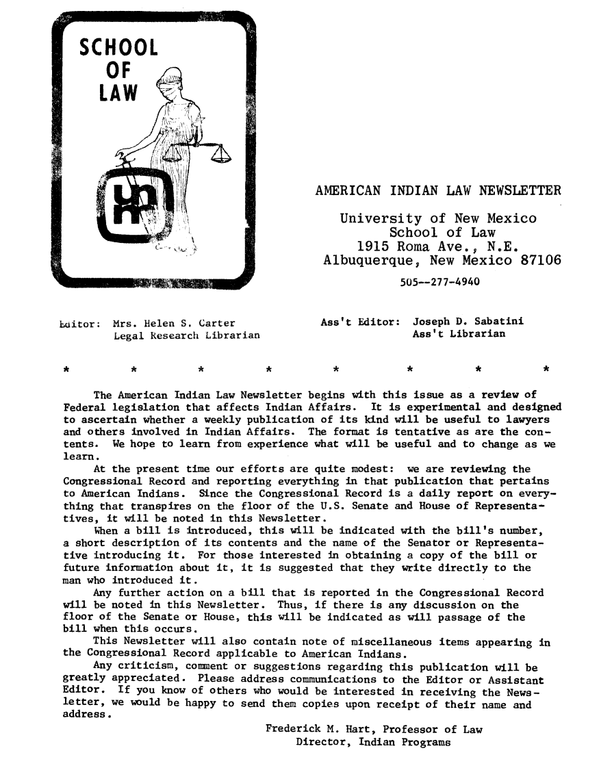 handle is hein.journals/amindlne1 and id is 1 raw text is: AMERICAN INDIAN LAW NEWSLETTER
University of New Mexico
School of Law
1915 Roma Ave., N.E.
Albuquerque, New Mexico 87106
505--277-4940
baitor: Mrs. Helen S. Carter               Ass't Editor: Joseph D. Sabatini
Legal Research Librarian                         Ass't Librarian
The American Indian Law Newsletter begins with this issue as a review of
Federal legislation that affects Indian Affairs. It is experimental and designed
to ascertain whether a weekly publication of its kind will be useful to lawyers
and others involved in Indian Affairs. The format is tentative as are the con-
tents. We hope to learn from experience what will be useful and to change as we
learn.
At the present time our efforts are quite modest: we are reviewing the
Congressional Record and reporting everything in that publication that pertains
to American Indians. Since the Congressional Record is a daily report on every-
thing that transpires on the floor of the U.S. Senate and House of Representa-
tives, it will be noted in this Newsletter.
When a bill is introduced, this will be indicated with the bill's number,
a short description of its contents and the name of the Senator or Representa-
tive introducing it. For those interested in obtaining a copy of the bill or
future information about it, it is suggested that they write directly to the
man who introduced it.
Any further action on a bill that is reported in the Congressional Record
will be noted in this Newsletter. Thus, if there is any discussion on the
floor of the Senate or House, this will be indicated as will passage of the
bill when this occurs.
This Newsletter will also contain note of miscellaneous items appearing in
the Congressional Record applicable to American Indians.
Any criticism, comment or suggestions regarding this publication will be
greatly appreciated. Please address communications to the Editor or Assistant
Editor. If you know of others who would be interested in receiving the News-
letter, we would be happy to send them copies upon receipt of their name and
address.
Frederick M. Hart, Professor of Law
Director, Indian Programs


