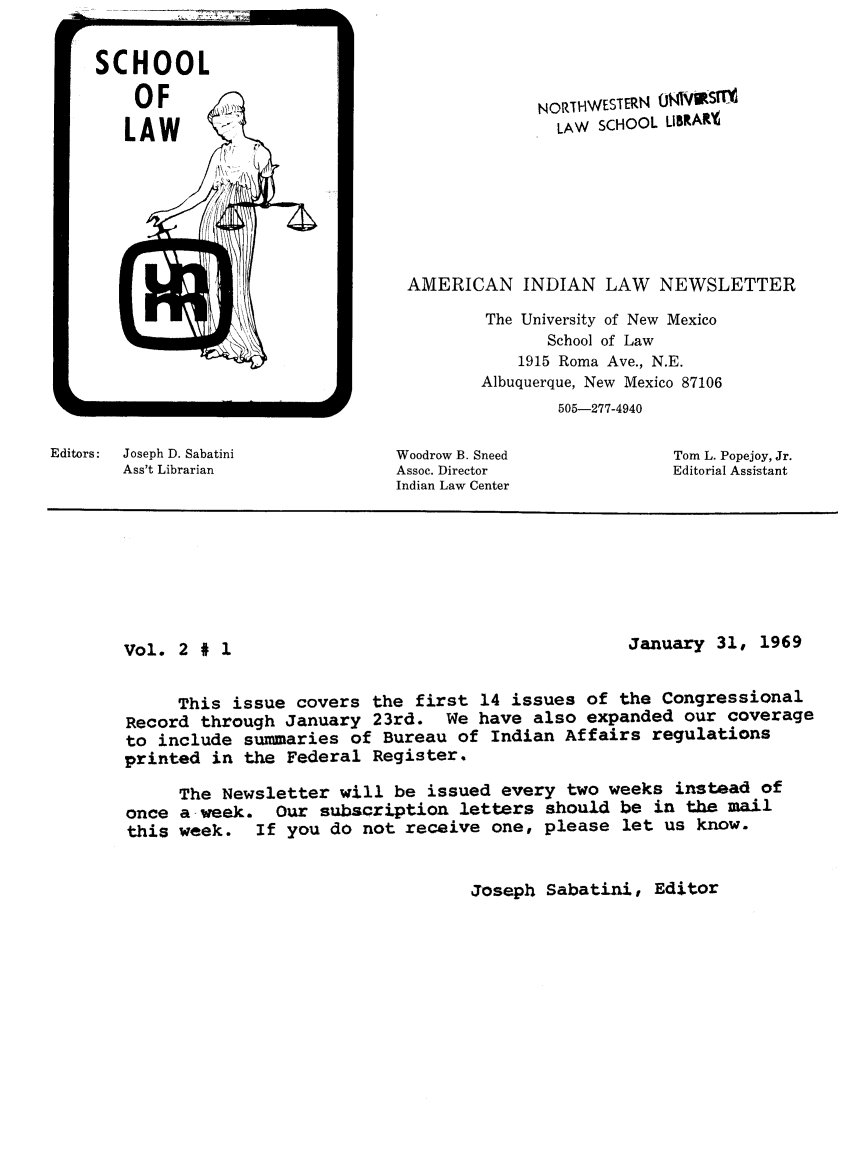 handle is hein.journals/amindlne2 and id is 1 raw text is: SCHOOL
OF
LAW

Editors:   Joseph D. Sabatini
Ass't Librarian

Woodrow B. Sneed
Assoc. Director
Indian Law Center

Tom L. Popejoy, Jr.
Editorial Assistant

Vol. 2 # 1

January 31, 1969

This issue covers the first 14 issues of the Congressional
Record through January 23rd. We have also expanded our coverage
to include summaries of Bureau of Indian Affairs regulations
printed in the Federal Register.
The Newsletter will be issued every two weeks instead of
once a -week. Our subscription letters should be in the mail
this week. If you do not receive one, please let us know.

Joseph Sabatini, Editor

NORTHWESTERN 091OST
LAW SCHOOL LIBRAR%
AMERICAN INDIAN LAW NEWSLETTER
The University of New Mexico
School of Law
1915 Roma Ave., N.E.
Albuquerque, New Mexico 87106
505-277-4940


